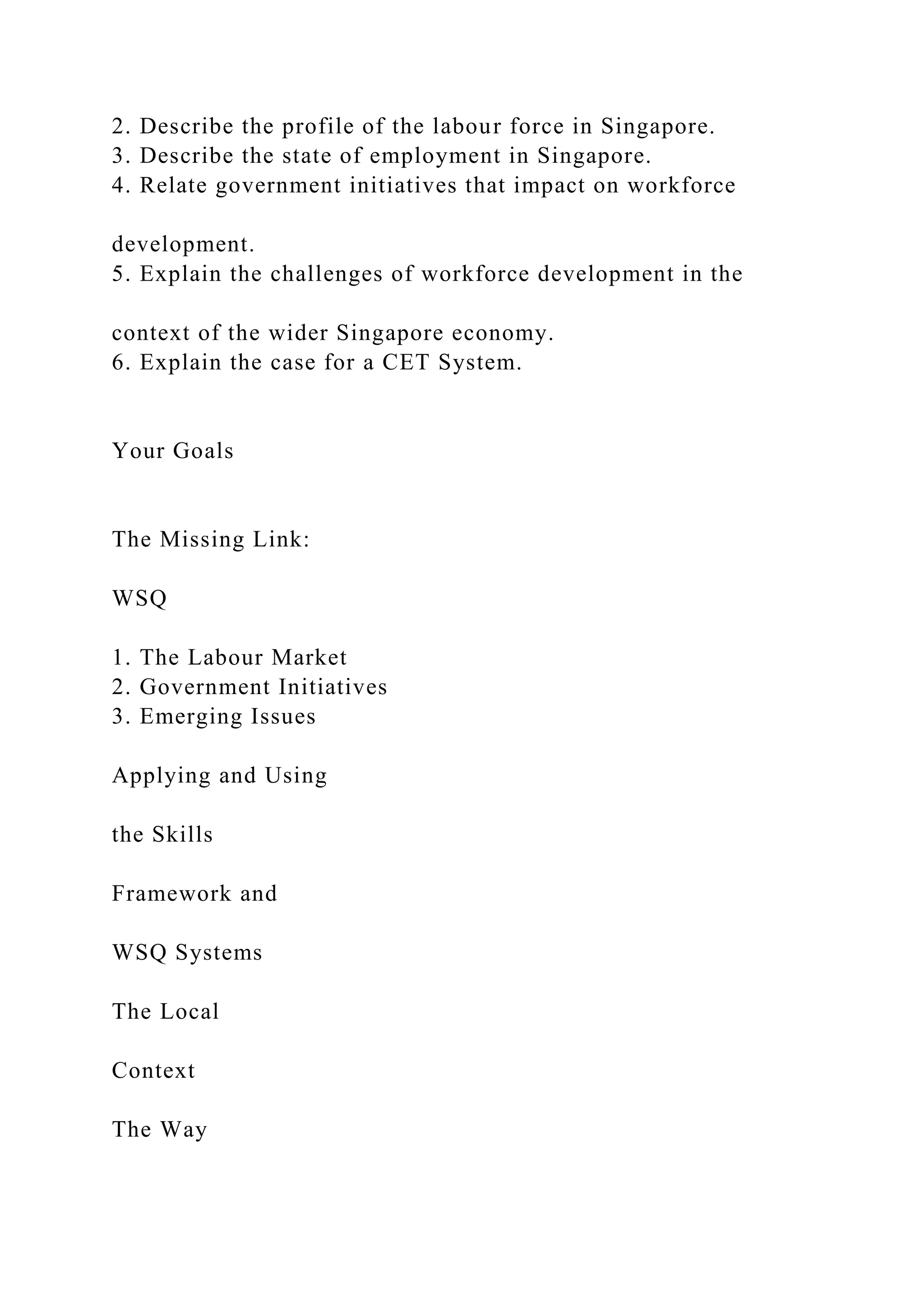 2. Describe the profile of the labour force in Singapore.
3. Describe the state of employment in Singapore.
4. Relate government initiatives that impact on workforce
development.
5. Explain the challenges of workforce development in the
context of the wider Singapore economy.
6. Explain the case for a CET System.
Your Goals
The Missing Link:
WSQ
1. The Labour Market
2. Government Initiatives
3. Emerging Issues
Applying and Using
the Skills
Framework and
WSQ Systems
The Local
Context
The Way
 