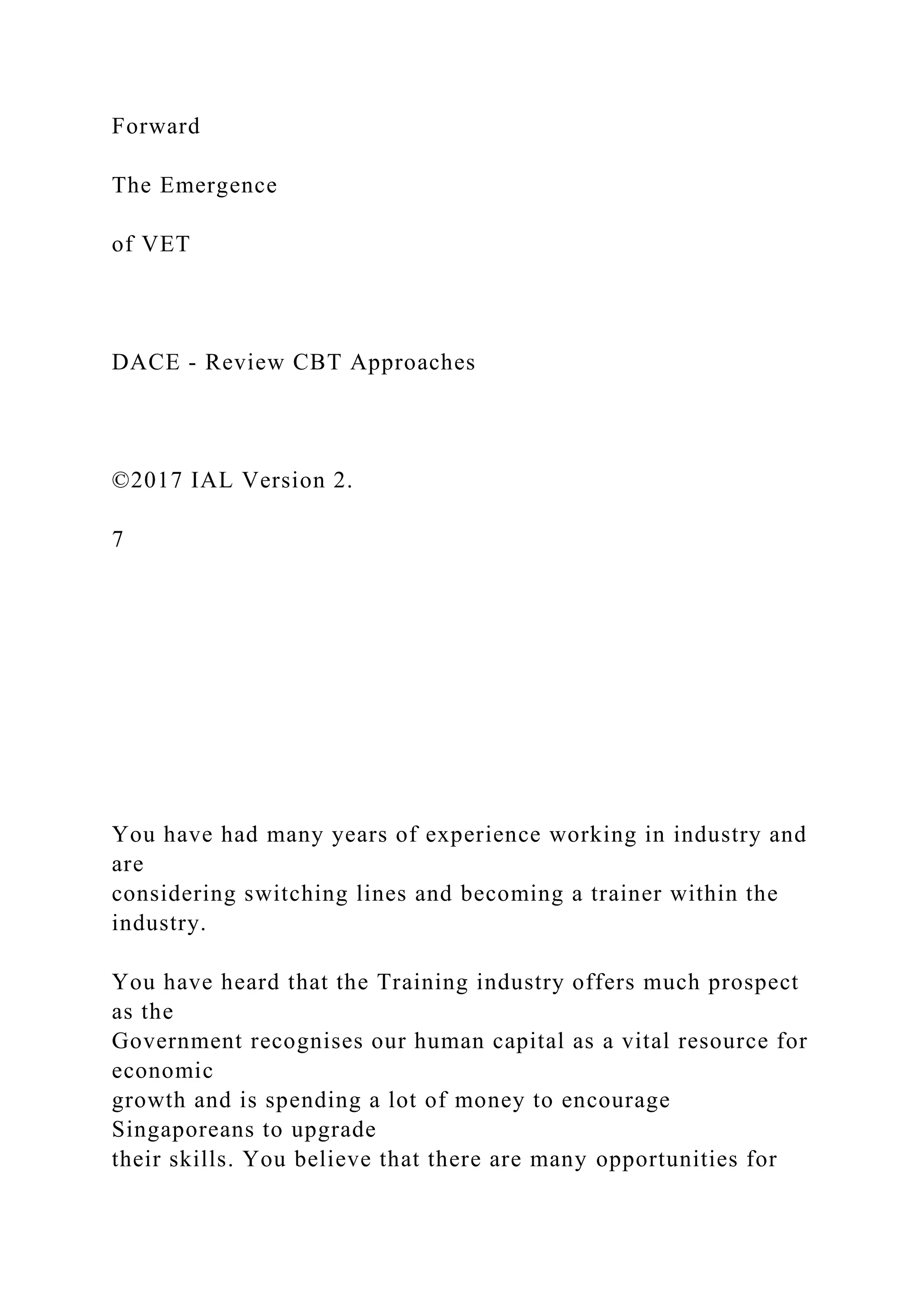 Forward
The Emergence
of VET
DACE - Review CBT Approaches
©2017 IAL Version 2.
7
You have had many years of experience working in industry and
are
considering switching lines and becoming a trainer within the
industry.
You have heard that the Training industry offers much prospect
as the
Government recognises our human capital as a vital resource for
economic
growth and is spending a lot of money to encourage
Singaporeans to upgrade
their skills. You believe that there are many opportunities for
 