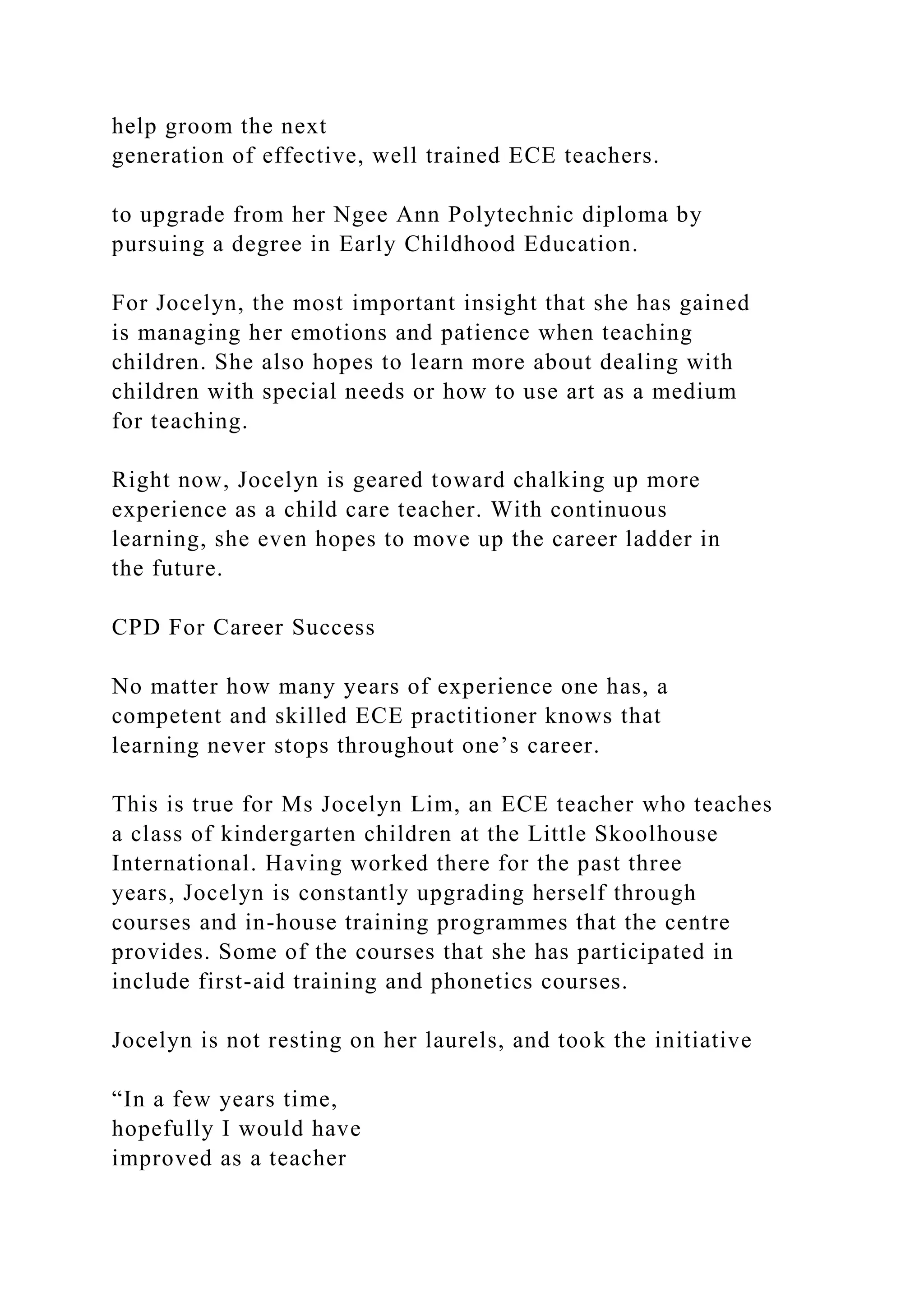 help groom the next
generation of effective, well trained ECE teachers.
to upgrade from her Ngee Ann Polytechnic diploma by
pursuing a degree in Early Childhood Education.
For Jocelyn, the most important insight that she has gained
is managing her emotions and patience when teaching
children. She also hopes to learn more about dealing with
children with special needs or how to use art as a medium
for teaching.
Right now, Jocelyn is geared toward chalking up more
experience as a child care teacher. With continuous
learning, she even hopes to move up the career ladder in
the future.
CPD For Career Success
No matter how many years of experience one has, a
competent and skilled ECE practitioner knows that
learning never stops throughout one’s career.
This is true for Ms Jocelyn Lim, an ECE teacher who teaches
a class of kindergarten children at the Little Skoolhouse
International. Having worked there for the past three
years, Jocelyn is constantly upgrading herself through
courses and in-house training programmes that the centre
provides. Some of the courses that she has participated in
include first-aid training and phonetics courses.
Jocelyn is not resting on her laurels, and took the initiative
“In a few years time,
hopefully I would have
improved as a teacher
 
