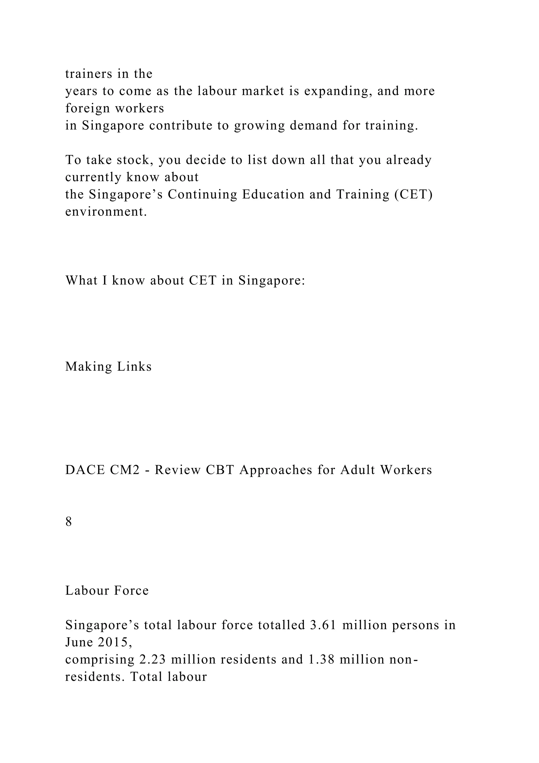 trainers in the
years to come as the labour market is expanding, and more
foreign workers
in Singapore contribute to growing demand for training.
To take stock, you decide to list down all that you already
currently know about
the Singapore’s Continuing Education and Training (CET)
environment.
What I know about CET in Singapore:
Making Links
DACE CM2 - Review CBT Approaches for Adult Workers
8
Labour Force
Singapore’s total labour force totalled 3.61 million persons in
June 2015,
comprising 2.23 million residents and 1.38 million non-
residents. Total labour
 
