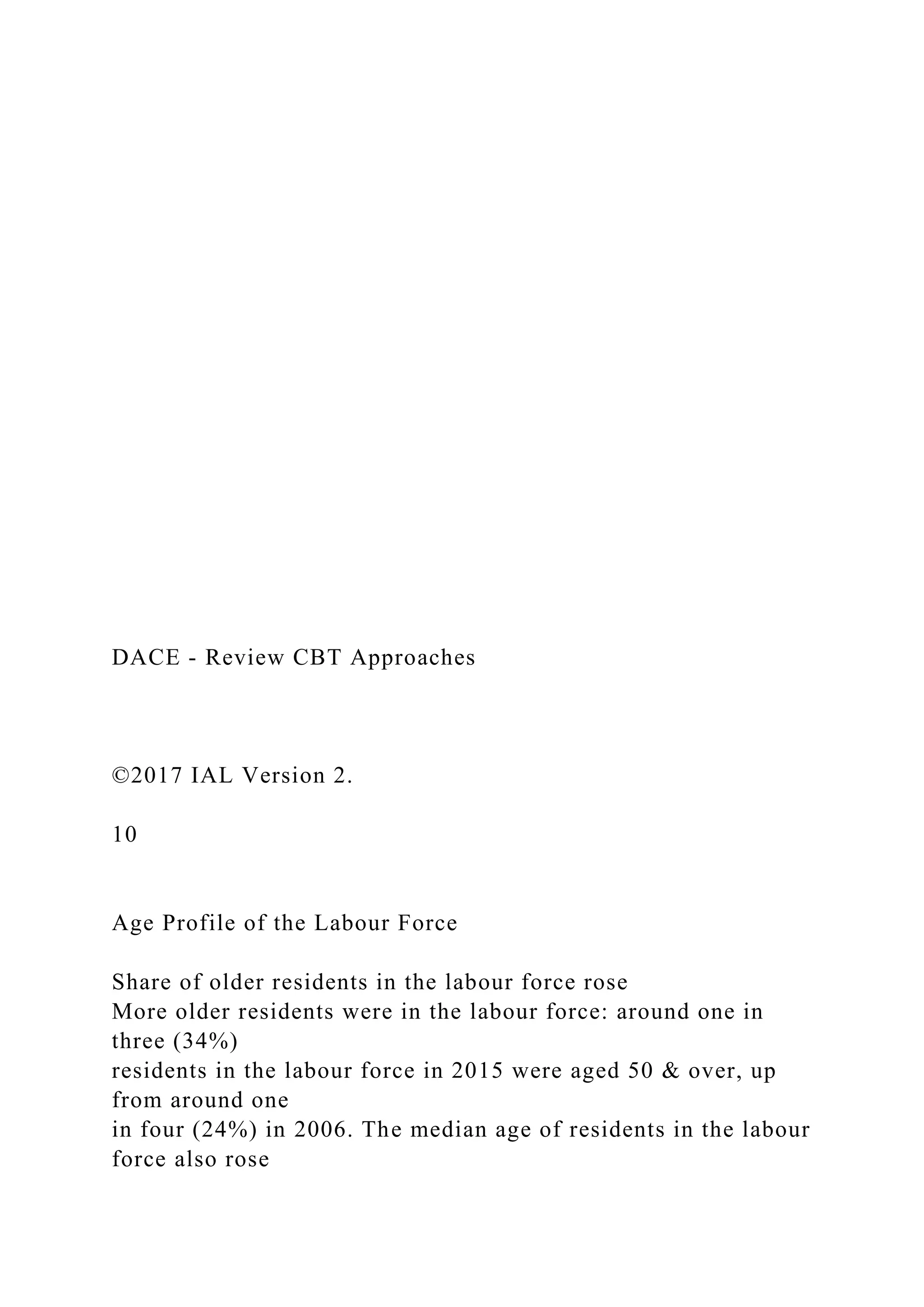 DACE - Review CBT Approaches
©2017 IAL Version 2.
10
Age Profile of the Labour Force
Share of older residents in the labour force rose
More older residents were in the labour force: around one in
three (34%)
residents in the labour force in 2015 were aged 50 & over, up
from around one
in four (24%) in 2006. The median age of residents in the labour
force also rose
 