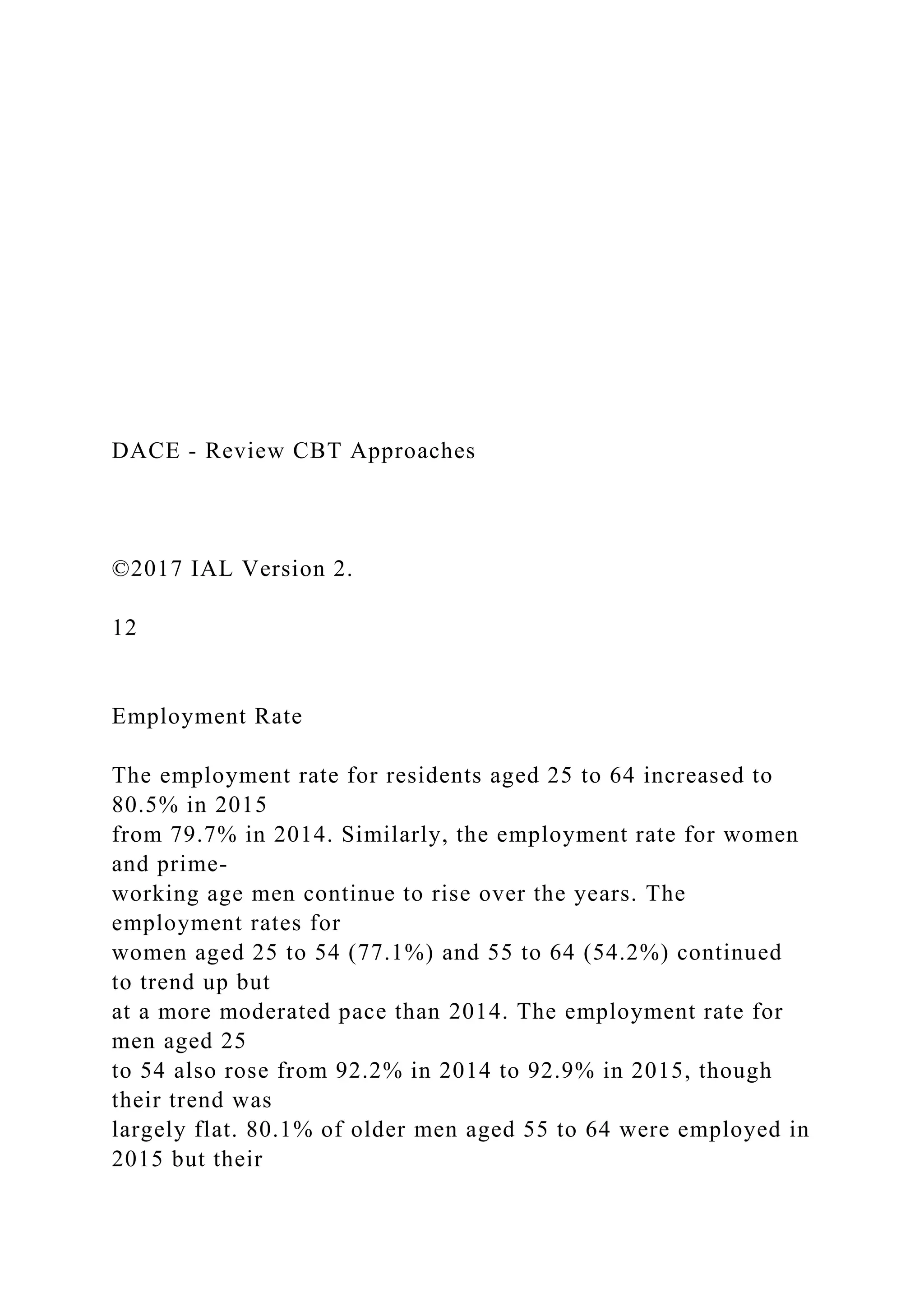 DACE - Review CBT Approaches
©2017 IAL Version 2.
12
Employment Rate
The employment rate for residents aged 25 to 64 increased to
80.5% in 2015
from 79.7% in 2014. Similarly, the employment rate for women
and prime-
working age men continue to rise over the years. The
employment rates for
women aged 25 to 54 (77.1%) and 55 to 64 (54.2%) continued
to trend up but
at a more moderated pace than 2014. The employment rate for
men aged 25
to 54 also rose from 92.2% in 2014 to 92.9% in 2015, though
their trend was
largely flat. 80.1% of older men aged 55 to 64 were employed in
2015 but their
 