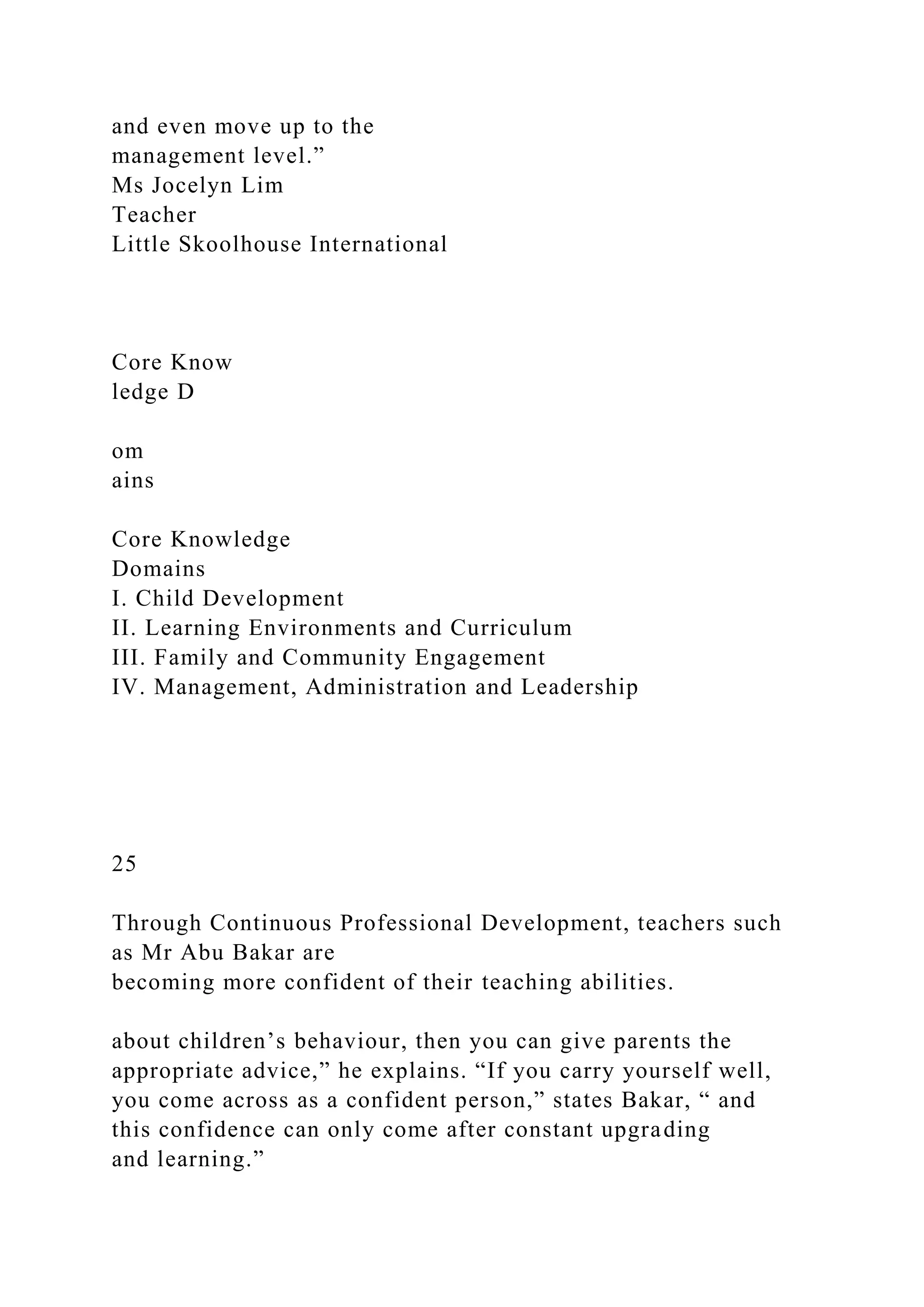 and even move up to the
management level.”
Ms Jocelyn Lim
Teacher
Little Skoolhouse International
Core Know
ledge D
om
ains
Core Knowledge
Domains
I. Child Development
II. Learning Environments and Curriculum
III. Family and Community Engagement
IV. Management, Administration and Leadership
25
Through Continuous Professional Development, teachers such
as Mr Abu Bakar are
becoming more confident of their teaching abilities.
about children’s behaviour, then you can give parents the
appropriate advice,” he explains. “If you carry yourself well,
you come across as a confident person,” states Bakar, “ and
this confidence can only come after constant upgrading
and learning.”
 