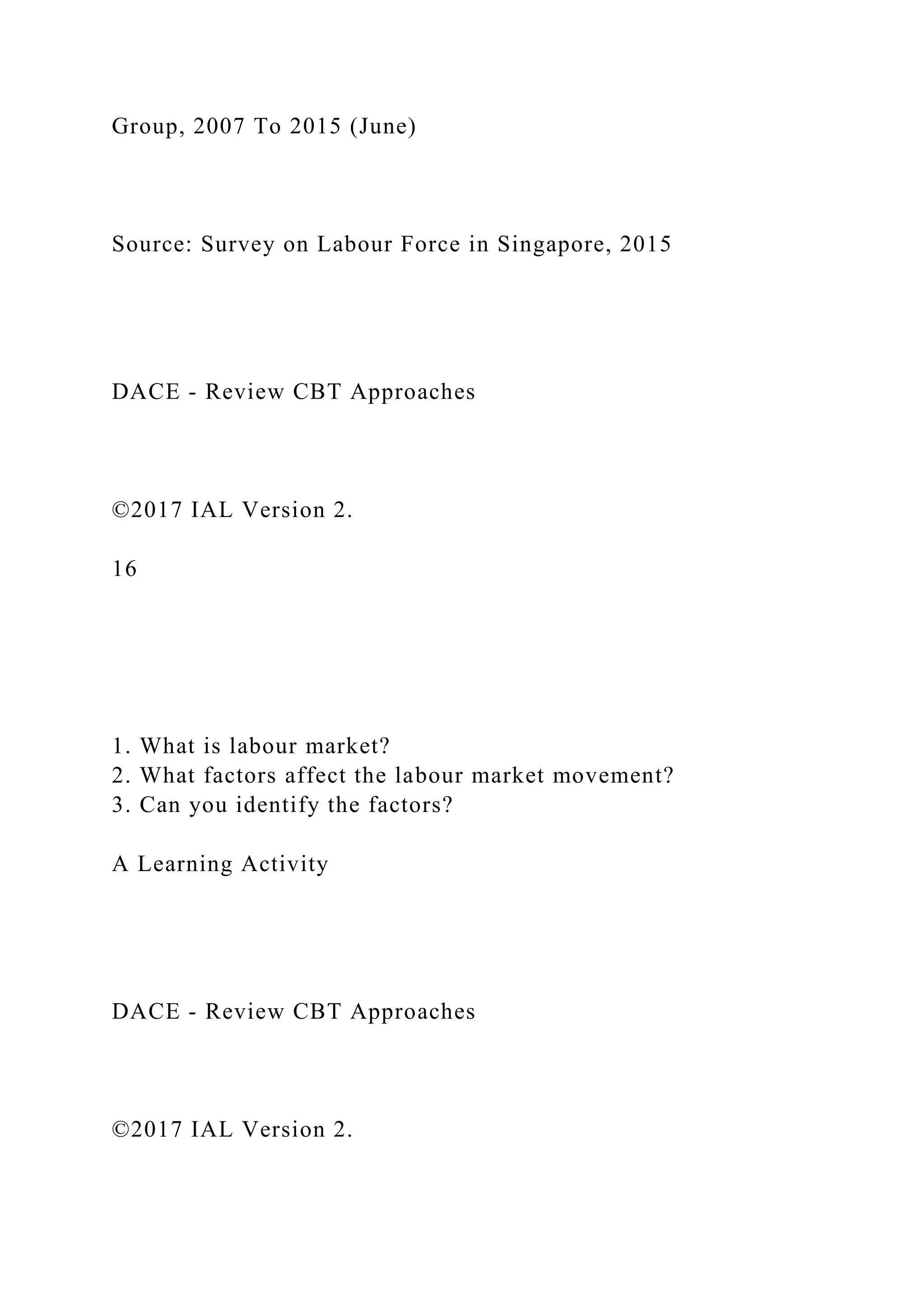 Group, 2007 To 2015 (June)
Source: Survey on Labour Force in Singapore, 2015
DACE - Review CBT Approaches
©2017 IAL Version 2.
16
1. What is labour market?
2. What factors affect the labour market movement?
3. Can you identify the factors?
A Learning Activity
DACE - Review CBT Approaches
©2017 IAL Version 2.
 