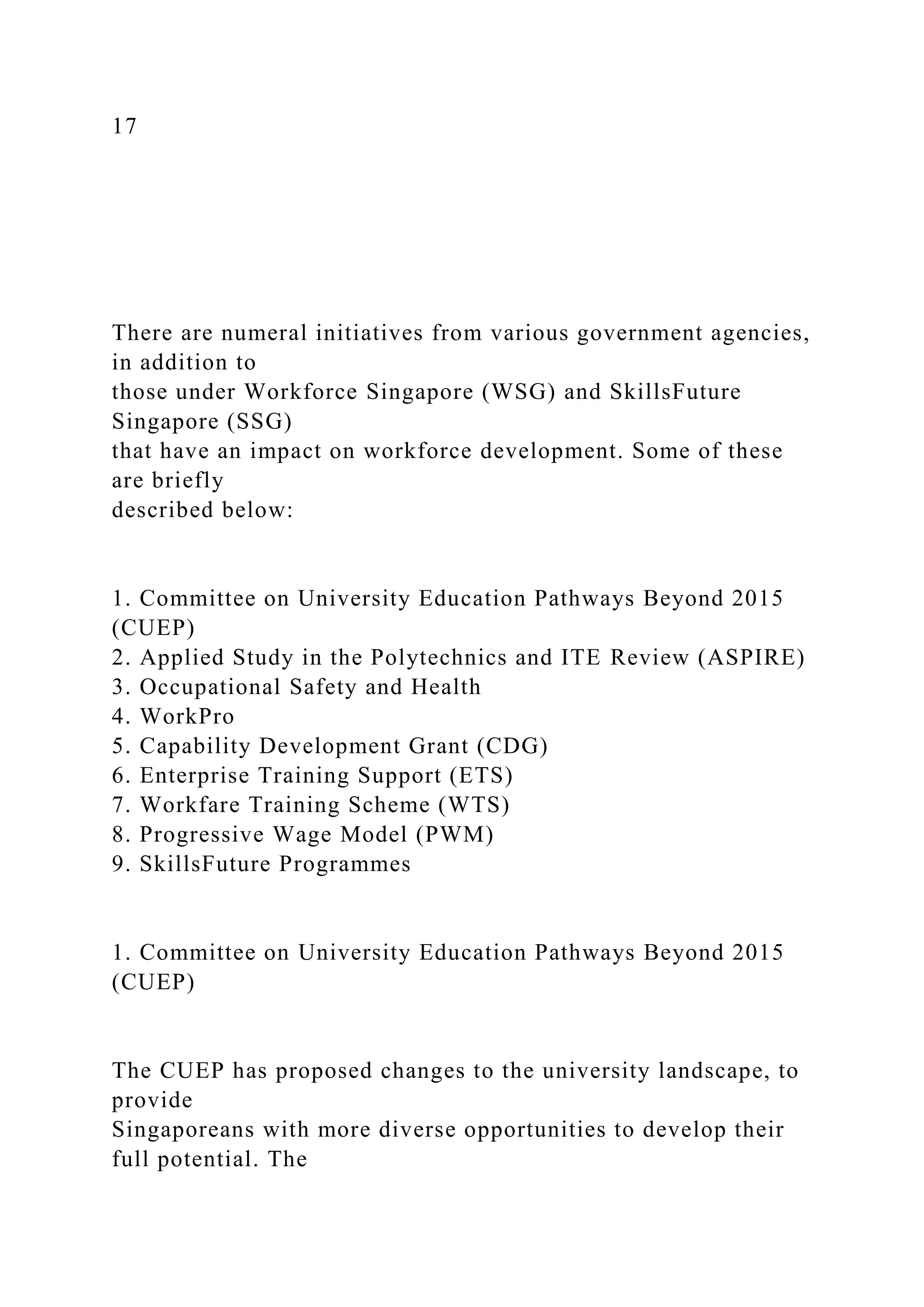 17
There are numeral initiatives from various government agencies,
in addition to
those under Workforce Singapore (WSG) and SkillsFuture
Singapore (SSG)
that have an impact on workforce development. Some of these
are briefly
described below:
1. Committee on University Education Pathways Beyond 2015
(CUEP)
2. Applied Study in the Polytechnics and ITE Review (ASPIRE)
3. Occupational Safety and Health
4. WorkPro
5. Capability Development Grant (CDG)
6. Enterprise Training Support (ETS)
7. Workfare Training Scheme (WTS)
8. Progressive Wage Model (PWM)
9. SkillsFuture Programmes
1. Committee on University Education Pathways Beyond 2015
(CUEP)
The CUEP has proposed changes to the university landscape, to
provide
Singaporeans with more diverse opportunities to develop their
full potential. The
 