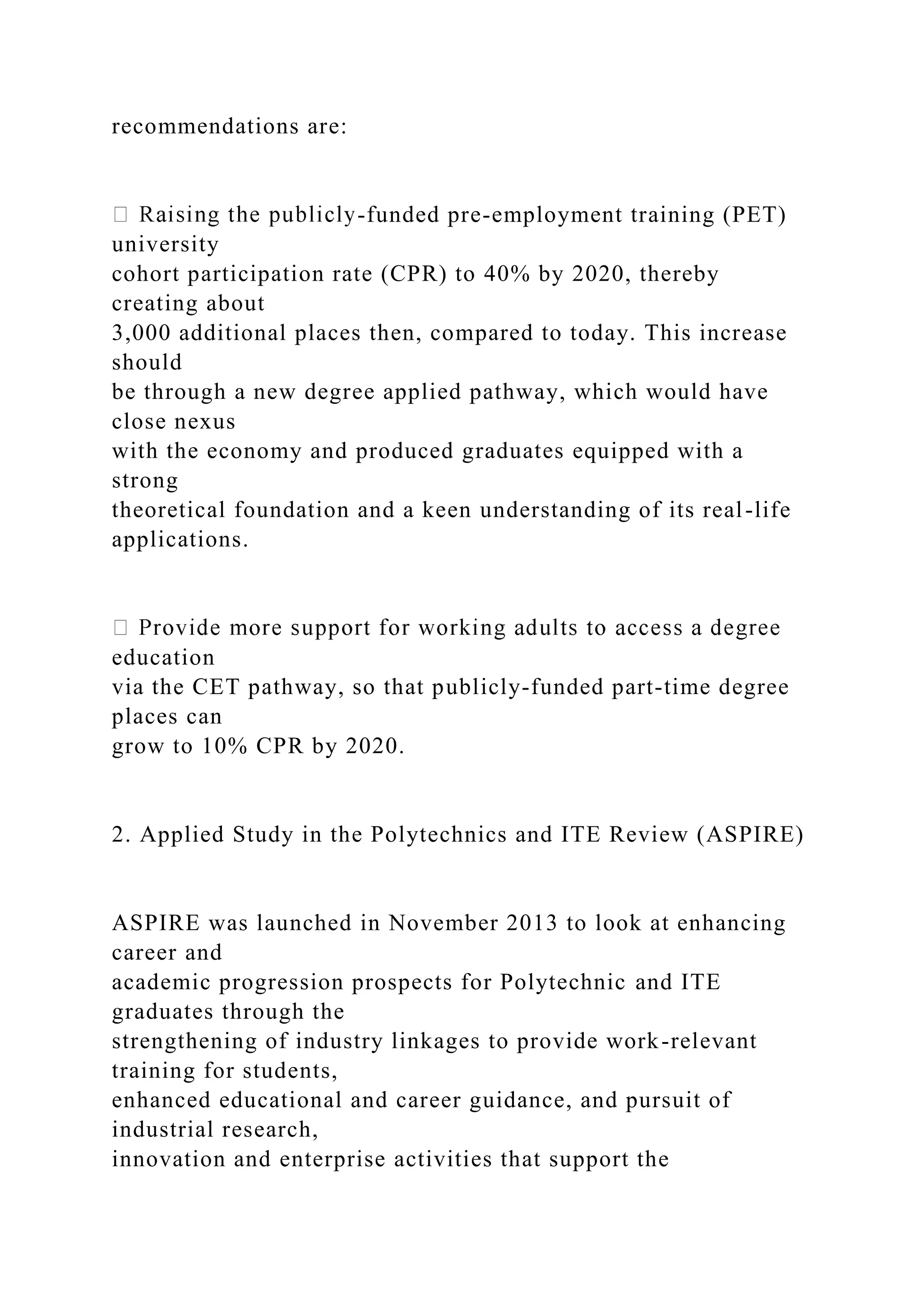 recommendations are:
-funded pre-employment training (PET)
university
cohort participation rate (CPR) to 40% by 2020, thereby
creating about
3,000 additional places then, compared to today. This increase
should
be through a new degree applied pathway, which would have
close nexus
with the economy and produced graduates equipped with a
strong
theoretical foundation and a keen understanding of its real-life
applications.
education
via the CET pathway, so that publicly-funded part-time degree
places can
grow to 10% CPR by 2020.
2. Applied Study in the Polytechnics and ITE Review (ASPIRE)
ASPIRE was launched in November 2013 to look at enhancing
career and
academic progression prospects for Polytechnic and ITE
graduates through the
strengthening of industry linkages to provide work-relevant
training for students,
enhanced educational and career guidance, and pursuit of
industrial research,
innovation and enterprise activities that support the
 