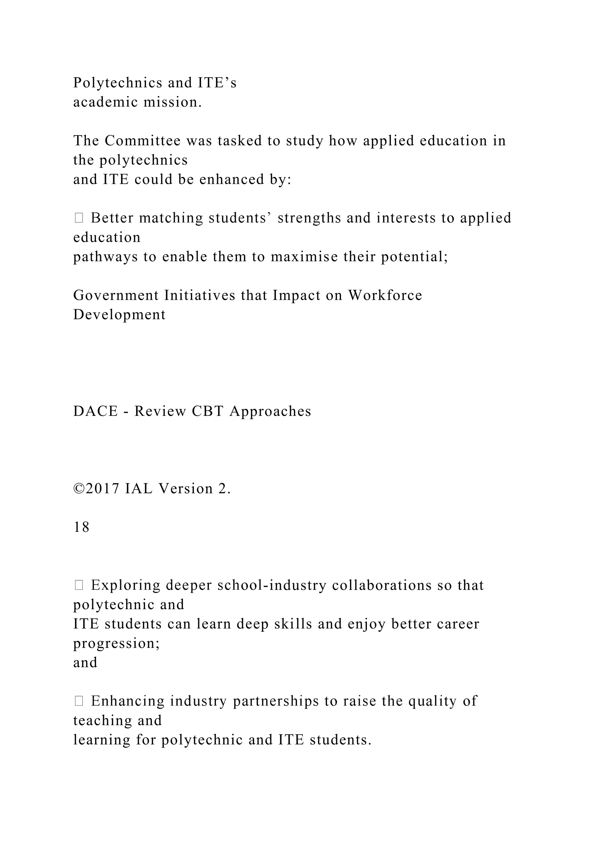 Polytechnics and ITE’s
academic mission.
The Committee was tasked to study how applied education in
the polytechnics
and ITE could be enhanced by:
education
pathways to enable them to maximise their potential;
Government Initiatives that Impact on Workforce
Development
DACE - Review CBT Approaches
©2017 IAL Version 2.
18
-industry collaborations so that
polytechnic and
ITE students can learn deep skills and enjoy better career
progression;
and
teaching and
learning for polytechnic and ITE students.
 