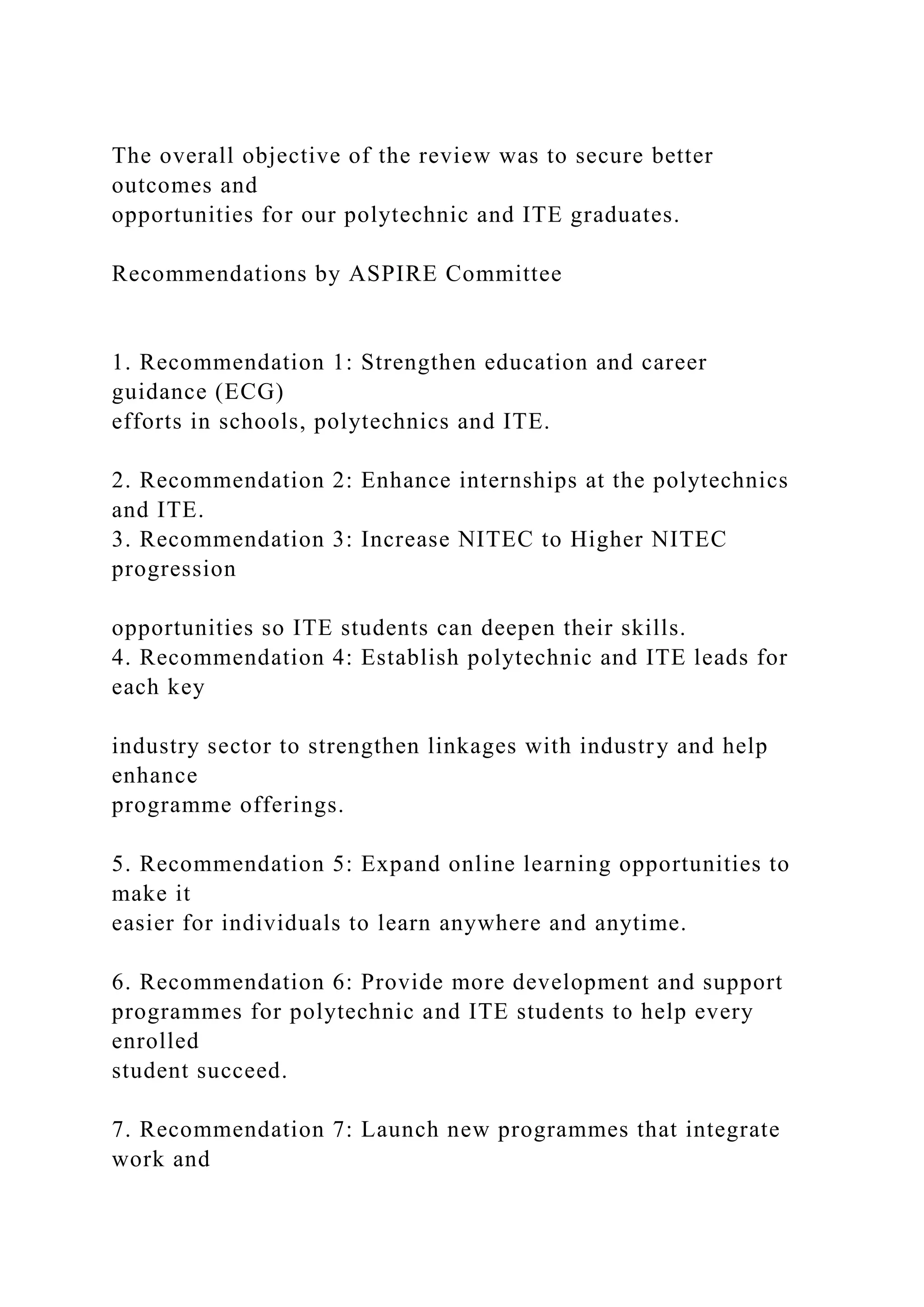 The overall objective of the review was to secure better
outcomes and
opportunities for our polytechnic and ITE graduates.
Recommendations by ASPIRE Committee
1. Recommendation 1: Strengthen education and career
guidance (ECG)
efforts in schools, polytechnics and ITE.
2. Recommendation 2: Enhance internships at the polytechnics
and ITE.
3. Recommendation 3: Increase NITEC to Higher NITEC
progression
opportunities so ITE students can deepen their skills.
4. Recommendation 4: Establish polytechnic and ITE leads for
each key
industry sector to strengthen linkages with industry and help
enhance
programme offerings.
5. Recommendation 5: Expand online learning opportunities to
make it
easier for individuals to learn anywhere and anytime.
6. Recommendation 6: Provide more development and support
programmes for polytechnic and ITE students to help every
enrolled
student succeed.
7. Recommendation 7: Launch new programmes that integrate
work and
 