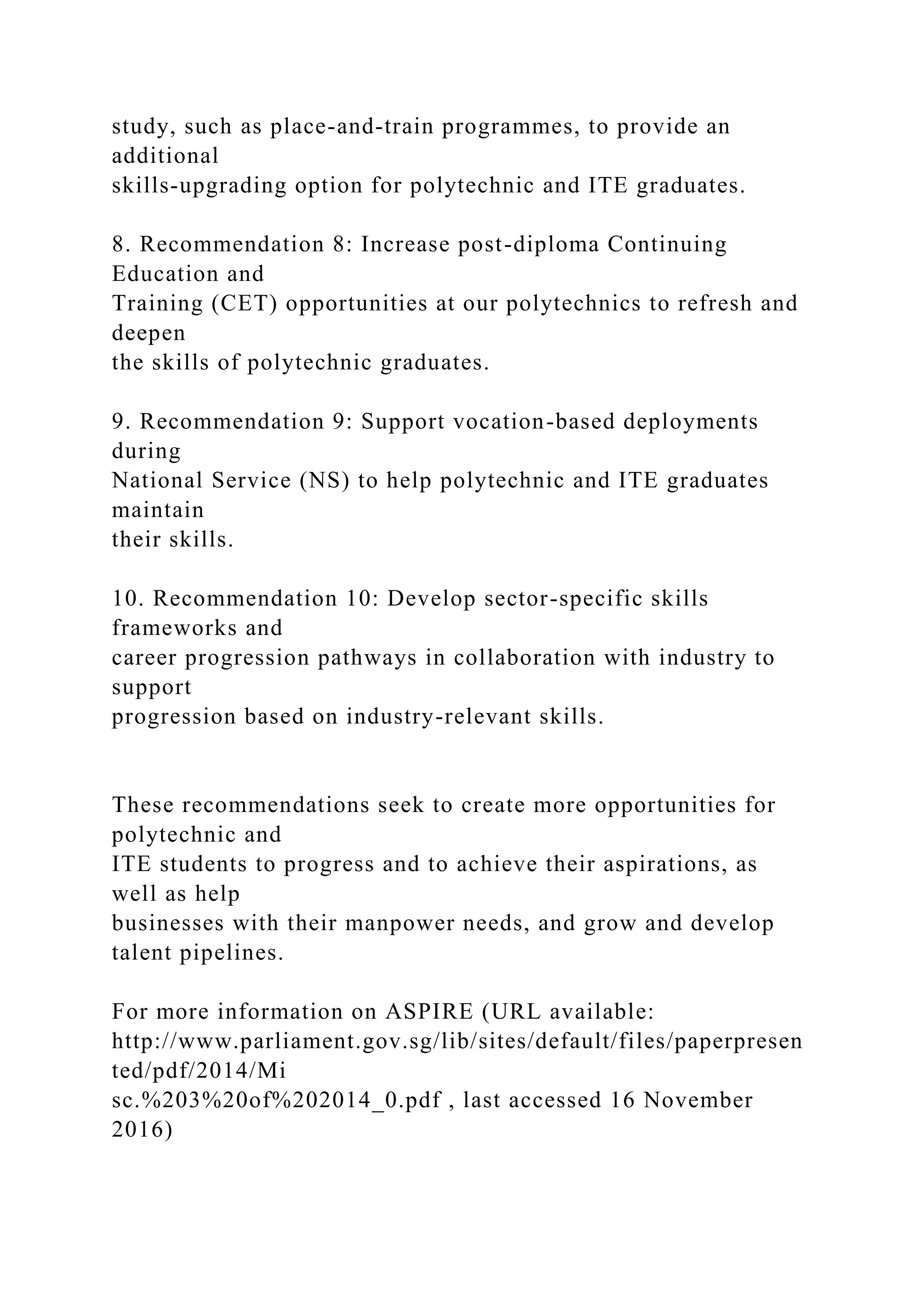 study, such as place-and-train programmes, to provide an
additional
skills-upgrading option for polytechnic and ITE graduates.
8. Recommendation 8: Increase post-diploma Continuing
Education and
Training (CET) opportunities at our polytechnics to refresh and
deepen
the skills of polytechnic graduates.
9. Recommendation 9: Support vocation-based deployments
during
National Service (NS) to help polytechnic and ITE graduates
maintain
their skills.
10. Recommendation 10: Develop sector-specific skills
frameworks and
career progression pathways in collaboration with industry to
support
progression based on industry-relevant skills.
These recommendations seek to create more opportunities for
polytechnic and
ITE students to progress and to achieve their aspirations, as
well as help
businesses with their manpower needs, and grow and develop
talent pipelines.
For more information on ASPIRE (URL available:
http://www.parliament.gov.sg/lib/sites/default/files/paperpresen
ted/pdf/2014/Mi
sc.%203%20of%202014_0.pdf , last accessed 16 November
2016)
 