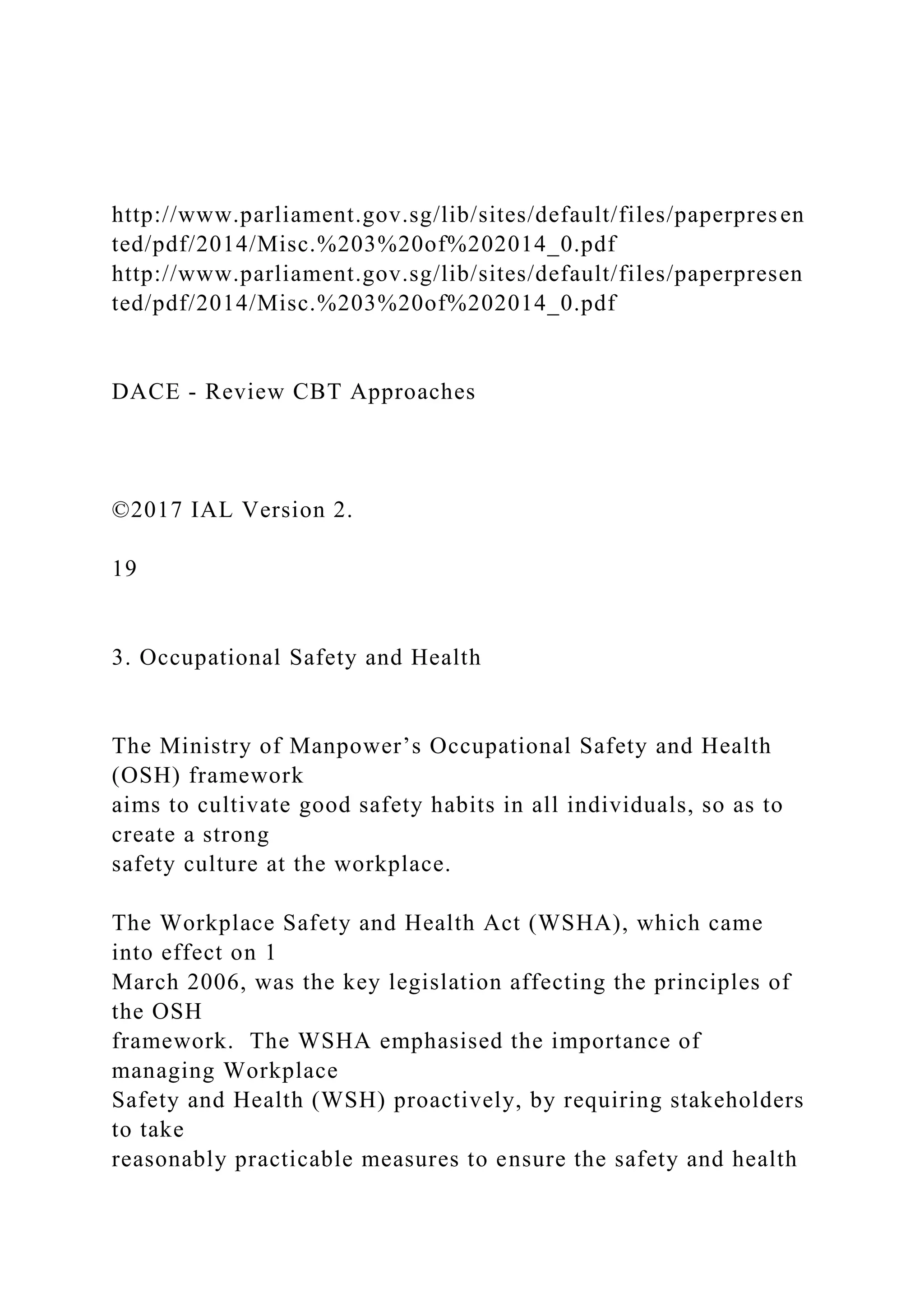 http://www.parliament.gov.sg/lib/sites/default/files/paperpresen
ted/pdf/2014/Misc.%203%20of%202014_0.pdf
http://www.parliament.gov.sg/lib/sites/default/files/paperpresen
ted/pdf/2014/Misc.%203%20of%202014_0.pdf
DACE - Review CBT Approaches
©2017 IAL Version 2.
19
3. Occupational Safety and Health
The Ministry of Manpower’s Occupational Safety and Health
(OSH) framework
aims to cultivate good safety habits in all individuals, so as to
create a strong
safety culture at the workplace.
The Workplace Safety and Health Act (WSHA), which came
into effect on 1
March 2006, was the key legislation affecting the principles of
the OSH
framework. The WSHA emphasised the importance of
managing Workplace
Safety and Health (WSH) proactively, by requiring stakeholders
to take
reasonably practicable measures to ensure the safety and health
 