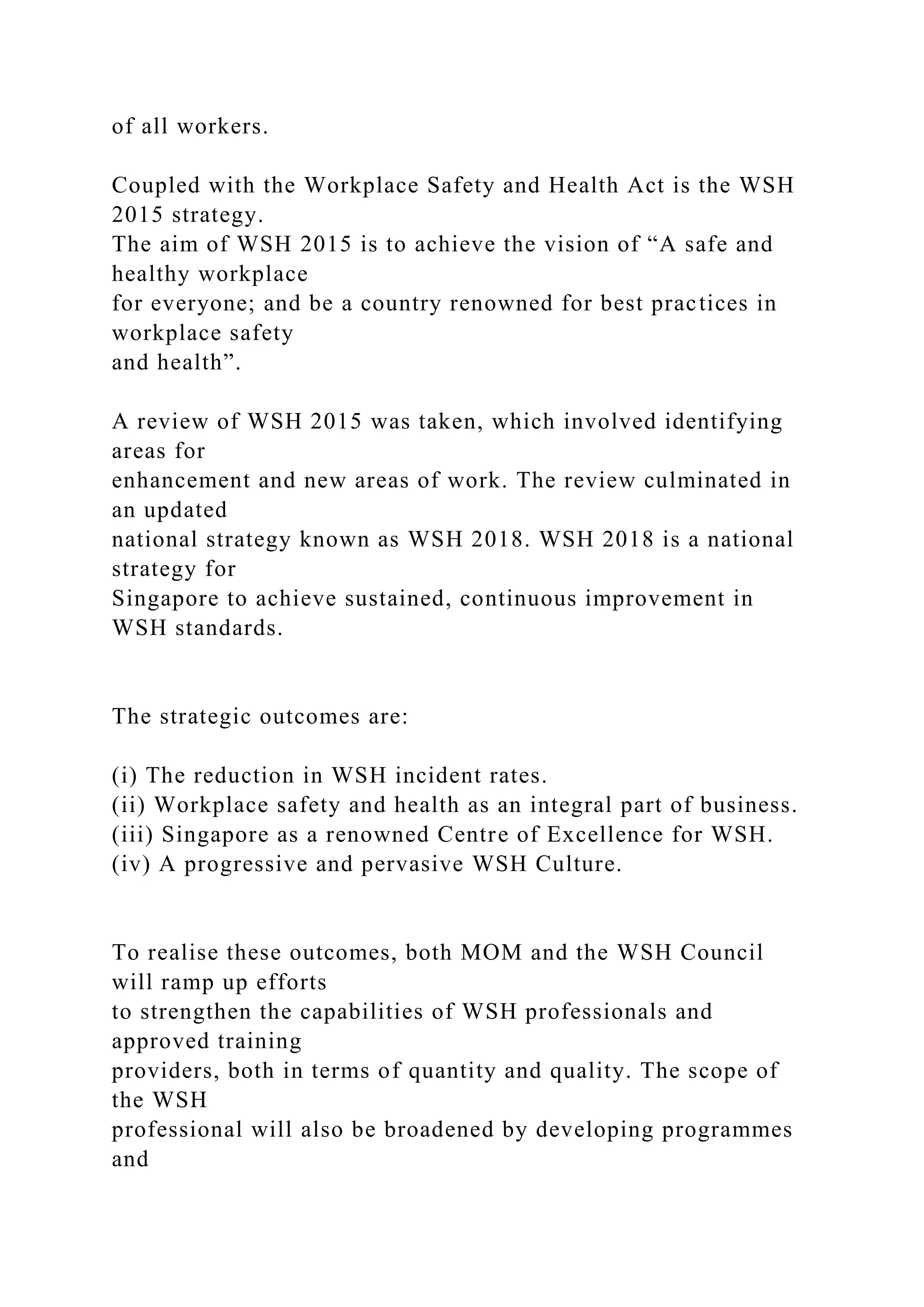 of all workers.
Coupled with the Workplace Safety and Health Act is the WSH
2015 strategy.
The aim of WSH 2015 is to achieve the vision of “A safe and
healthy workplace
for everyone; and be a country renowned for best practices in
workplace safety
and health”.
A review of WSH 2015 was taken, which involved identifying
areas for
enhancement and new areas of work. The review culminated in
an updated
national strategy known as WSH 2018. WSH 2018 is a national
strategy for
Singapore to achieve sustained, continuous improvement in
WSH standards.
The strategic outcomes are:
(i) The reduction in WSH incident rates.
(ii) Workplace safety and health as an integral part of business.
(iii) Singapore as a renowned Centre of Excellence for WSH.
(iv) A progressive and pervasive WSH Culture.
To realise these outcomes, both MOM and the WSH Council
will ramp up efforts
to strengthen the capabilities of WSH professionals and
approved training
providers, both in terms of quantity and quality. The scope of
the WSH
professional will also be broadened by developing programmes
and
 