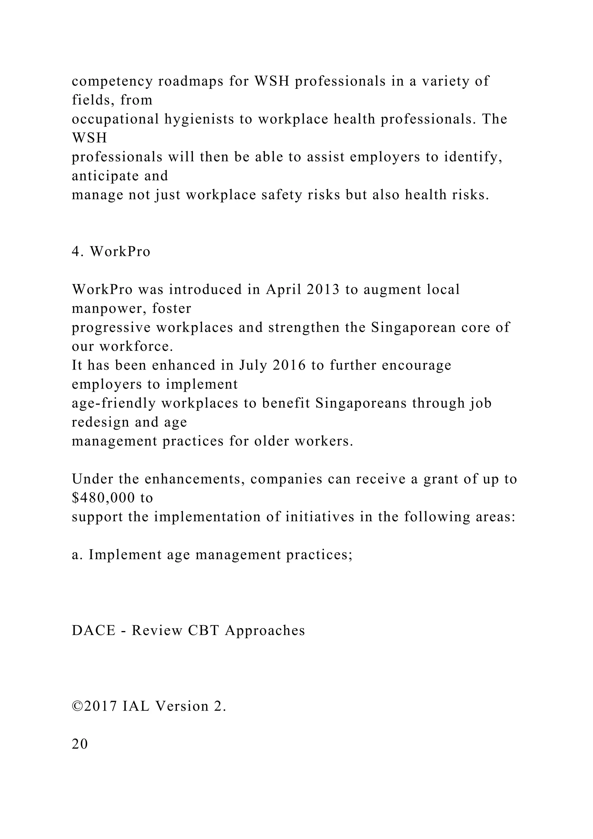competency roadmaps for WSH professionals in a variety of
fields, from
occupational hygienists to workplace health professionals. The
WSH
professionals will then be able to assist employers to identify,
anticipate and
manage not just workplace safety risks but also health risks.
4. WorkPro
WorkPro was introduced in April 2013 to augment local
manpower, foster
progressive workplaces and strengthen the Singaporean core of
our workforce.
It has been enhanced in July 2016 to further encourage
employers to implement
age-friendly workplaces to benefit Singaporeans through job
redesign and age
management practices for older workers.
Under the enhancements, companies can receive a grant of up to
$480,000 to
support the implementation of initiatives in the following areas:
a. Implement age management practices;
DACE - Review CBT Approaches
©2017 IAL Version 2.
20
 