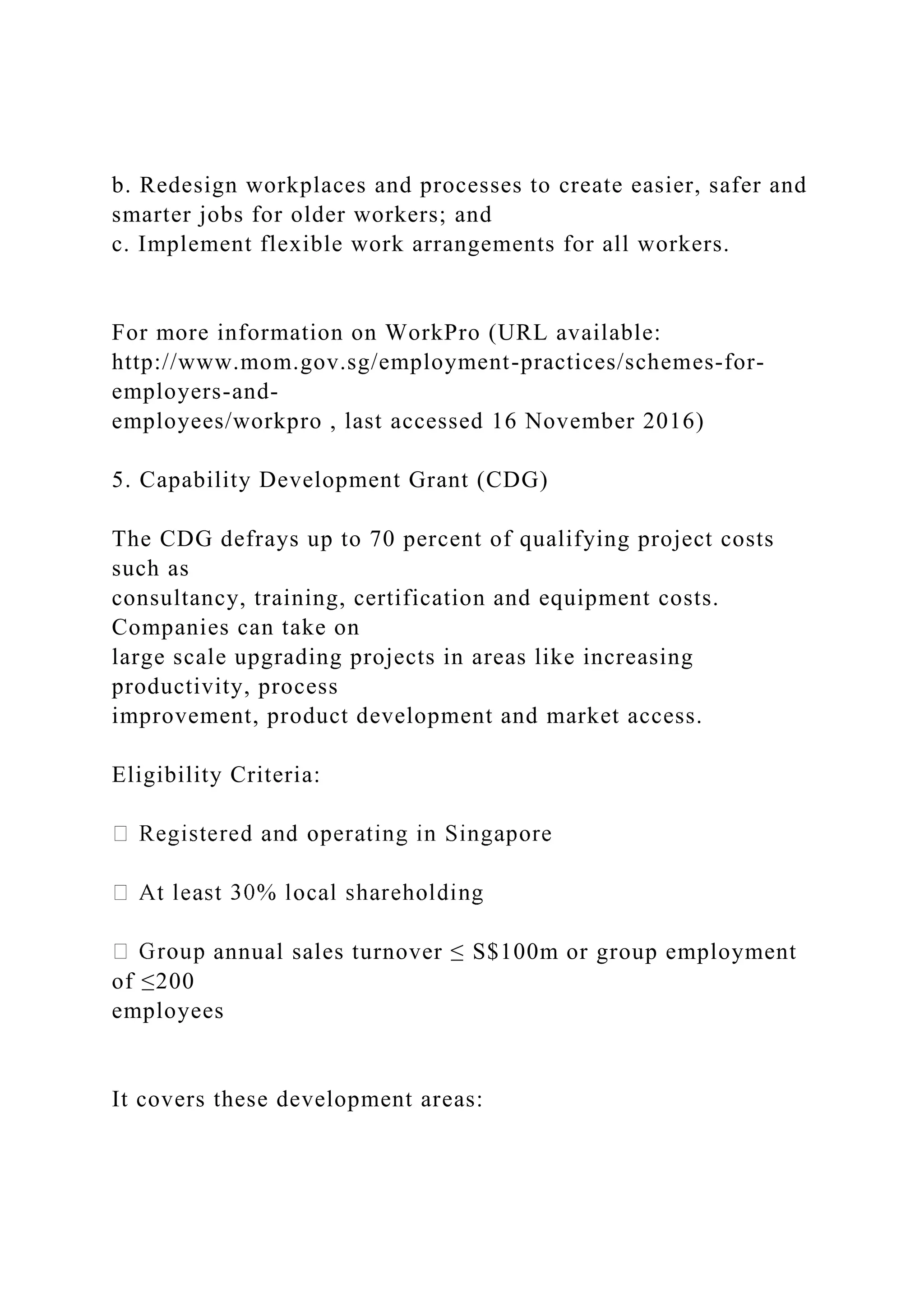 b. Redesign workplaces and processes to create easier, safer and
smarter jobs for older workers; and
c. Implement flexible work arrangements for all workers.
For more information on WorkPro (URL available:
http://www.mom.gov.sg/employment-practices/schemes-for-
employers-and-
employees/workpro , last accessed 16 November 2016)
5. Capability Development Grant (CDG)
The CDG defrays up to 70 percent of qualifying project costs
such as
consultancy, training, certification and equipment costs.
Companies can take on
large scale upgrading projects in areas like increasing
productivity, process
improvement, product development and market access.
Eligibility Criteria:
annual sales turnover ≤ S$100m or group employment
of ≤200
employees
It covers these development areas:
 