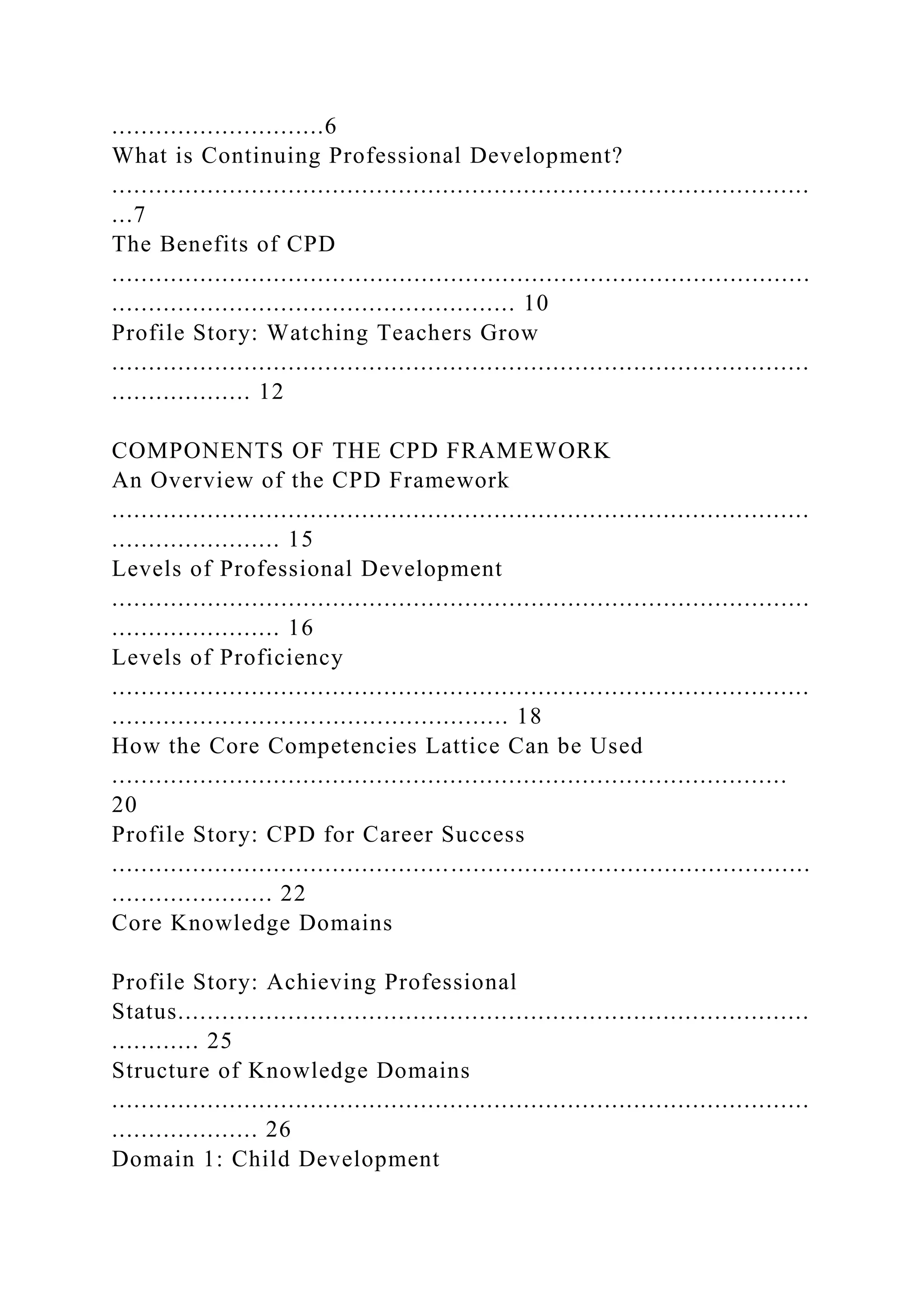 .............................6
What is Continuing Professional Development?
...............................................................................................
...7
The Benefits of CPD
...............................................................................................
....................................................... 10
Profile Story: Watching Teachers Grow
...............................................................................................
................... 12
COMPONENTS OF THE CPD FRAMEWORK
An Overview of the CPD Framework
...............................................................................................
....................... 15
Levels of Professional Development
...............................................................................................
....................... 16
Levels of Proficiency
...............................................................................................
...................................................... 18
How the Core Competencies Lattice Can be Used
............................................................................................
20
Profile Story: CPD for Career Success
...............................................................................................
...................... 22
Core Knowledge Domains
Profile Story: Achieving Professional
Status......................................................................................
............ 25
Structure of Knowledge Domains
...............................................................................................
.................... 26
Domain 1: Child Development
 
