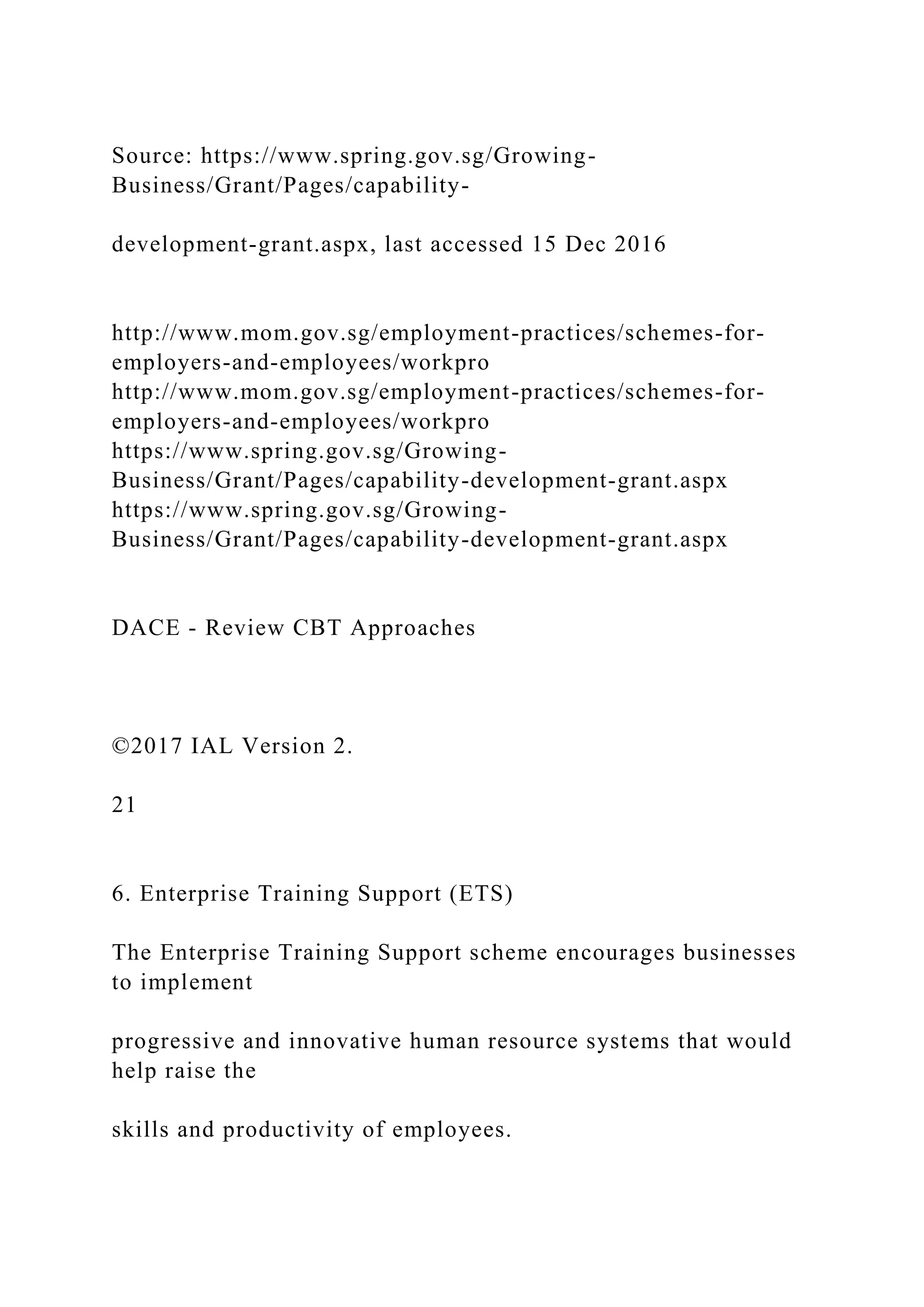 Source: https://www.spring.gov.sg/Growing-
Business/Grant/Pages/capability-
development-grant.aspx, last accessed 15 Dec 2016
http://www.mom.gov.sg/employment-practices/schemes-for-
employers-and-employees/workpro
http://www.mom.gov.sg/employment-practices/schemes-for-
employers-and-employees/workpro
https://www.spring.gov.sg/Growing-
Business/Grant/Pages/capability-development-grant.aspx
https://www.spring.gov.sg/Growing-
Business/Grant/Pages/capability-development-grant.aspx
DACE - Review CBT Approaches
©2017 IAL Version 2.
21
6. Enterprise Training Support (ETS)
The Enterprise Training Support scheme encourages businesses
to implement
progressive and innovative human resource systems that would
help raise the
skills and productivity of employees.
 