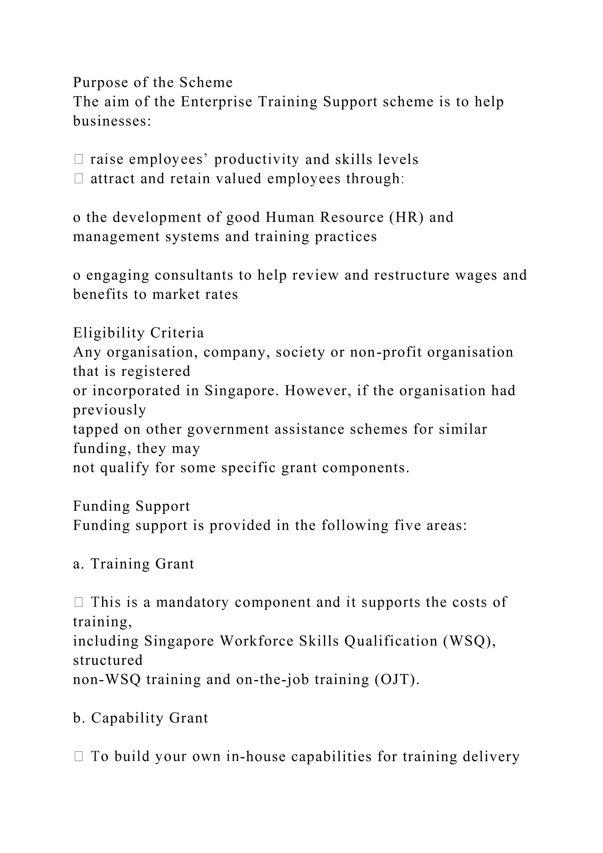Purpose of the Scheme
The aim of the Enterprise Training Support scheme is to help
businesses:
and skills levels
o the development of good Human Resource (HR) and
management systems and training practices
o engaging consultants to help review and restructure wages and
benefits to market rates
Eligibility Criteria
Any organisation, company, society or non-profit organisation
that is registered
or incorporated in Singapore. However, if the organisation had
previously
tapped on other government assistance schemes for similar
funding, they may
not qualify for some specific grant components.
Funding Support
Funding support is provided in the following five areas:
a. Training Grant
training,
including Singapore Workforce Skills Qualification (WSQ),
structured
non-WSQ training and on-the-job training (OJT).
b. Capability Grant
-house capabilities for training delivery
 