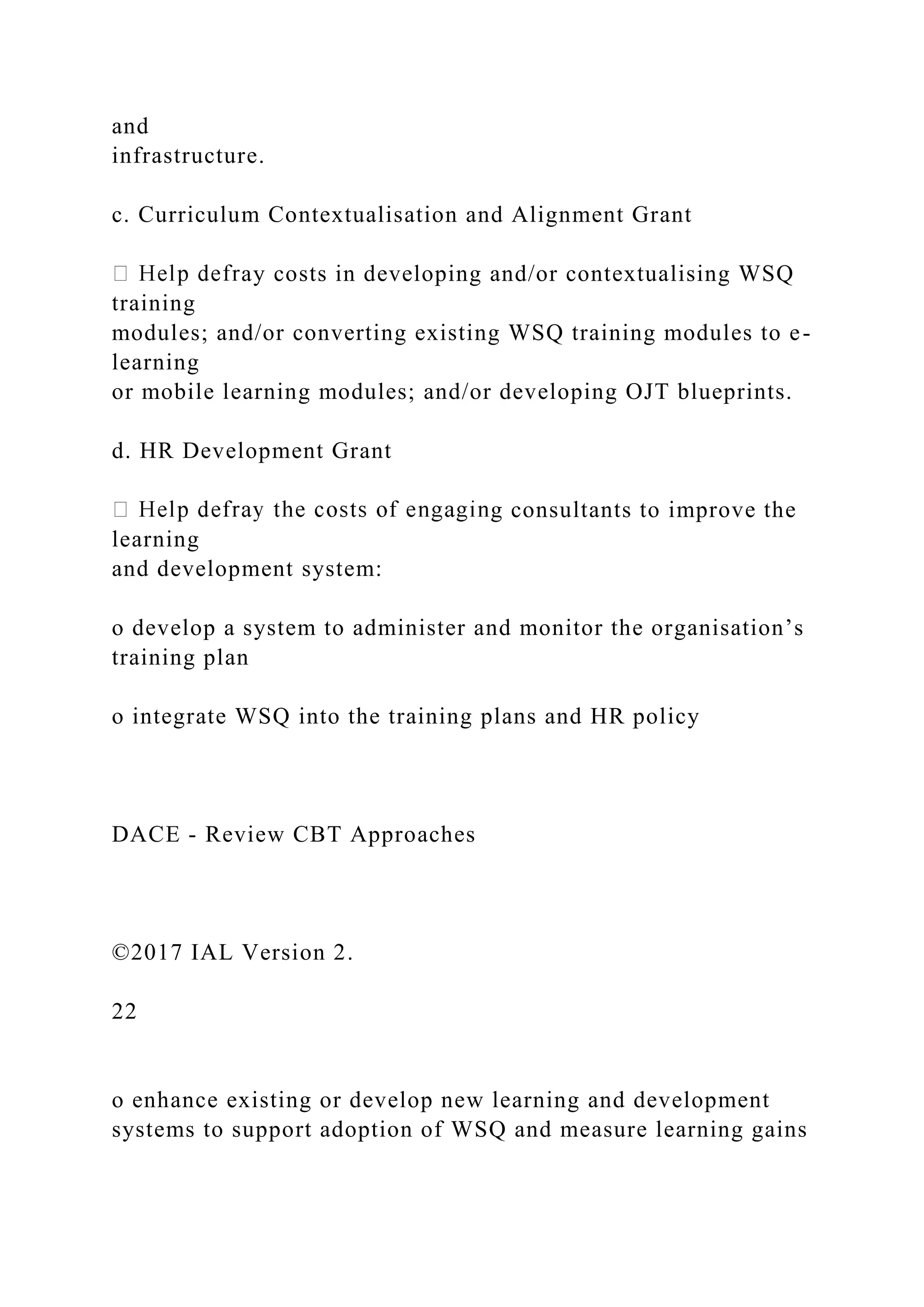 and
infrastructure.
c. Curriculum Contextualisation and Alignment Grant
ay costs in developing and/or contextualising WSQ
training
modules; and/or converting existing WSQ training modules to e-
learning
or mobile learning modules; and/or developing OJT blueprints.
d. HR Development Grant
g consultants to improve the
learning
and development system:
o develop a system to administer and monitor the organisation’s
training plan
o integrate WSQ into the training plans and HR policy
DACE - Review CBT Approaches
©2017 IAL Version 2.
22
o enhance existing or develop new learning and development
systems to support adoption of WSQ and measure learning gains
 