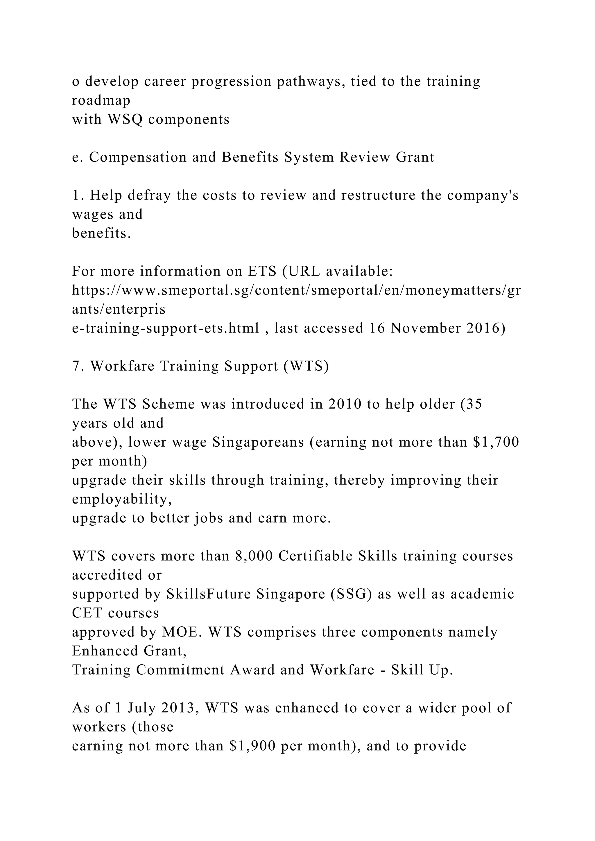 o develop career progression pathways, tied to the training
roadmap
with WSQ components
e. Compensation and Benefits System Review Grant
1. Help defray the costs to review and restructure the company's
wages and
benefits.
For more information on ETS (URL available:
https://www.smeportal.sg/content/smeportal/en/moneymatters/gr
ants/enterpris
e-training-support-ets.html , last accessed 16 November 2016)
7. Workfare Training Support (WTS)
The WTS Scheme was introduced in 2010 to help older (35
years old and
above), lower wage Singaporeans (earning not more than $1,700
per month)
upgrade their skills through training, thereby improving their
employability,
upgrade to better jobs and earn more.
WTS covers more than 8,000 Certifiable Skills training courses
accredited or
supported by SkillsFuture Singapore (SSG) as well as academic
CET courses
approved by MOE. WTS comprises three components namely
Enhanced Grant,
Training Commitment Award and Workfare - Skill Up.
As of 1 July 2013, WTS was enhanced to cover a wider pool of
workers (those
earning not more than $1,900 per month), and to provide
 