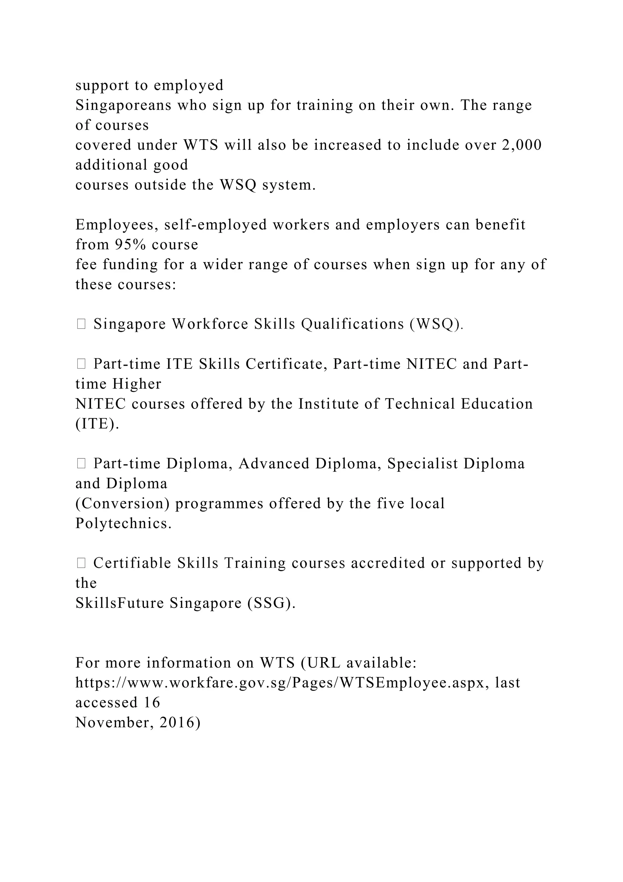 support to employed
Singaporeans who sign up for training on their own. The range
of courses
covered under WTS will also be increased to include over 2,000
additional good
courses outside the WSQ system.
Employees, self-employed workers and employers can benefit
from 95% course
fee funding for a wider range of courses when sign up for any of
these courses:
-time ITE Skills Certificate, Part-time NITEC and Part-
time Higher
NITEC courses offered by the Institute of Technical Education
(ITE).
-time Diploma, Advanced Diploma, Specialist Diploma
and Diploma
(Conversion) programmes offered by the five local
Polytechnics.
the
SkillsFuture Singapore (SSG).
For more information on WTS (URL available:
https://www.workfare.gov.sg/Pages/WTSEmployee.aspx, last
accessed 16
November, 2016)
 