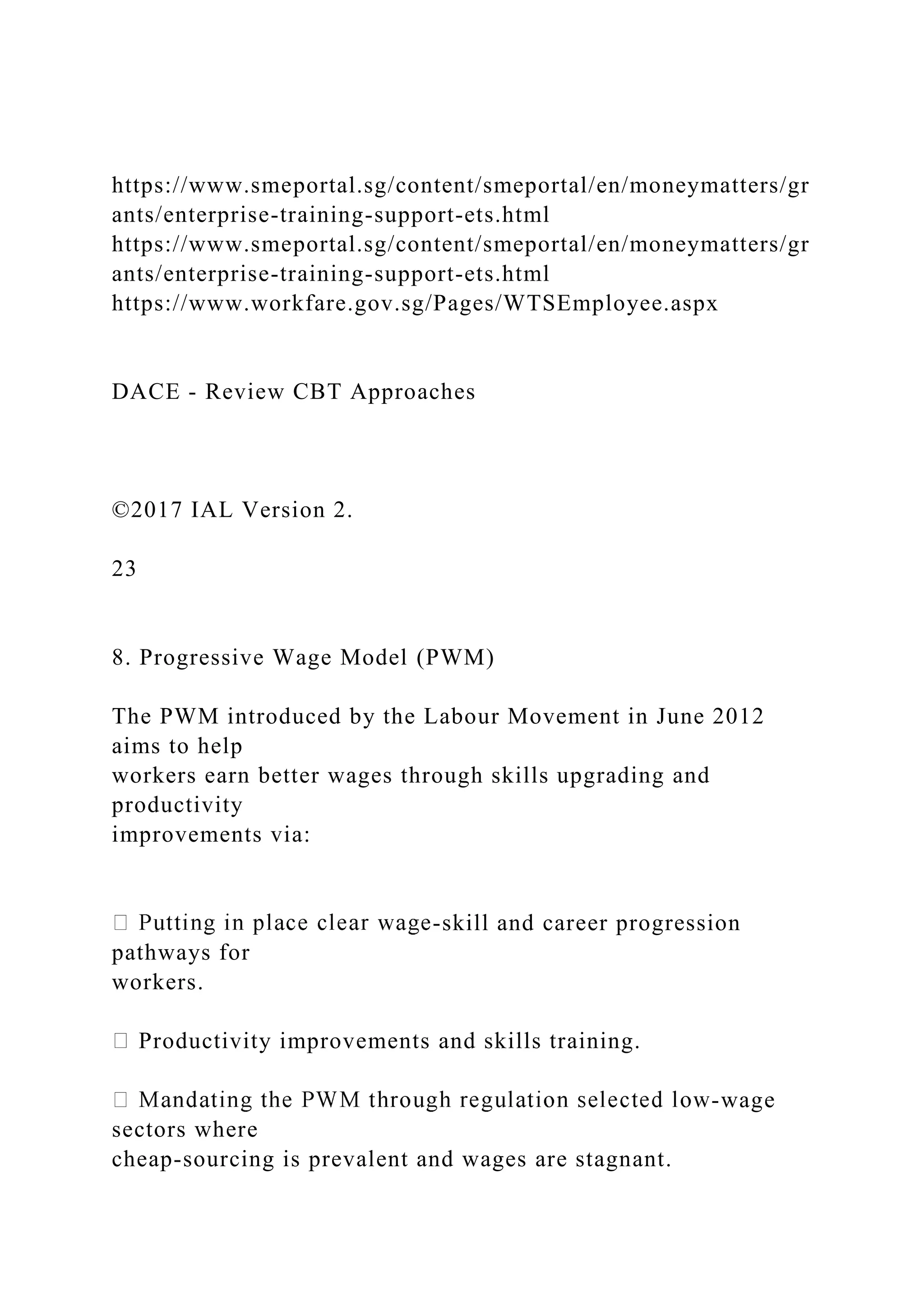 https://www.smeportal.sg/content/smeportal/en/moneymatters/gr
ants/enterprise-training-support-ets.html
https://www.smeportal.sg/content/smeportal/en/moneymatters/gr
ants/enterprise-training-support-ets.html
https://www.workfare.gov.sg/Pages/WTSEmployee.aspx
DACE - Review CBT Approaches
©2017 IAL Version 2.
23
8. Progressive Wage Model (PWM)
The PWM introduced by the Labour Movement in June 2012
aims to help
workers earn better wages through skills upgrading and
productivity
improvements via:
-skill and career progression
pathways for
workers.
Productivity improvements and skills training.
-wage
sectors where
cheap-sourcing is prevalent and wages are stagnant.
 
