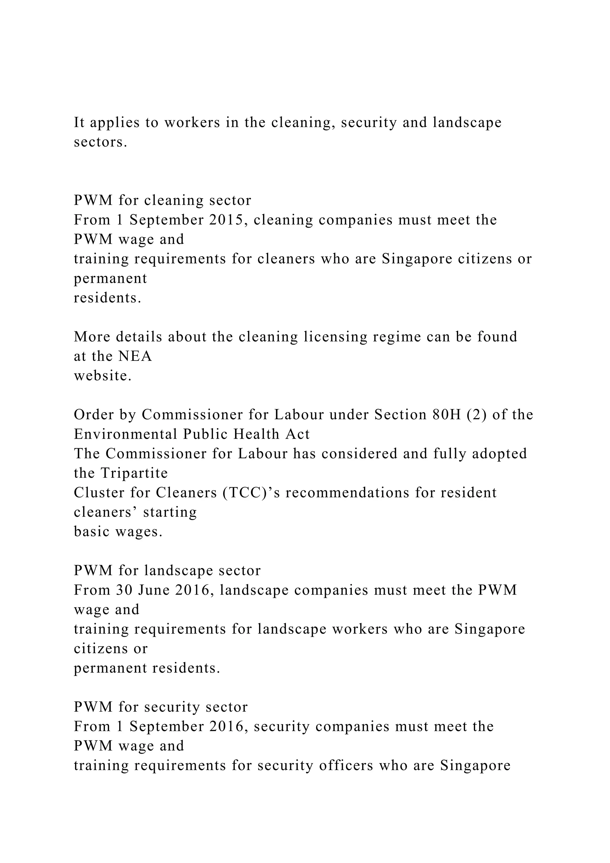It applies to workers in the cleaning, security and landscape
sectors.
PWM for cleaning sector
From 1 September 2015, cleaning companies must meet the
PWM wage and
training requirements for cleaners who are Singapore citizens or
permanent
residents.
More details about the cleaning licensing regime can be found
at the NEA
website.
Order by Commissioner for Labour under Section 80H (2) of the
Environmental Public Health Act
The Commissioner for Labour has considered and fully adopted
the Tripartite
Cluster for Cleaners (TCC)’s recommendations for resident
cleaners’ starting
basic wages.
PWM for landscape sector
From 30 June 2016, landscape companies must meet the PWM
wage and
training requirements for landscape workers who are Singapore
citizens or
permanent residents.
PWM for security sector
From 1 September 2016, security companies must meet the
PWM wage and
training requirements for security officers who are Singapore
 