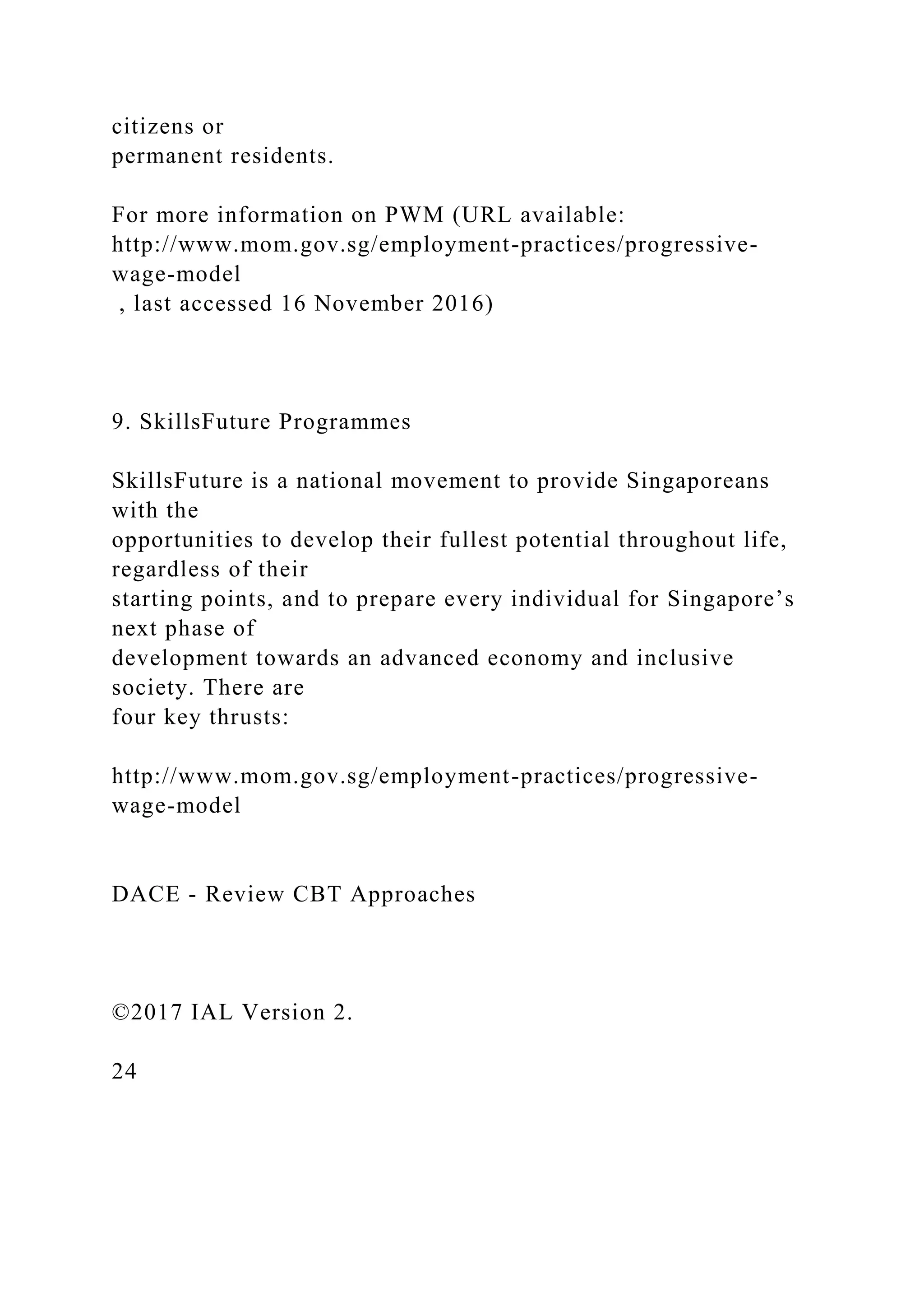 citizens or
permanent residents.
For more information on PWM (URL available:
http://www.mom.gov.sg/employment-practices/progressive-
wage-model
, last accessed 16 November 2016)
9. SkillsFuture Programmes
SkillsFuture is a national movement to provide Singaporeans
with the
opportunities to develop their fullest potential throughout life,
regardless of their
starting points, and to prepare every individual for Singapore’s
next phase of
development towards an advanced economy and inclusive
society. There are
four key thrusts:
http://www.mom.gov.sg/employment-practices/progressive-
wage-model
DACE - Review CBT Approaches
©2017 IAL Version 2.
24
 