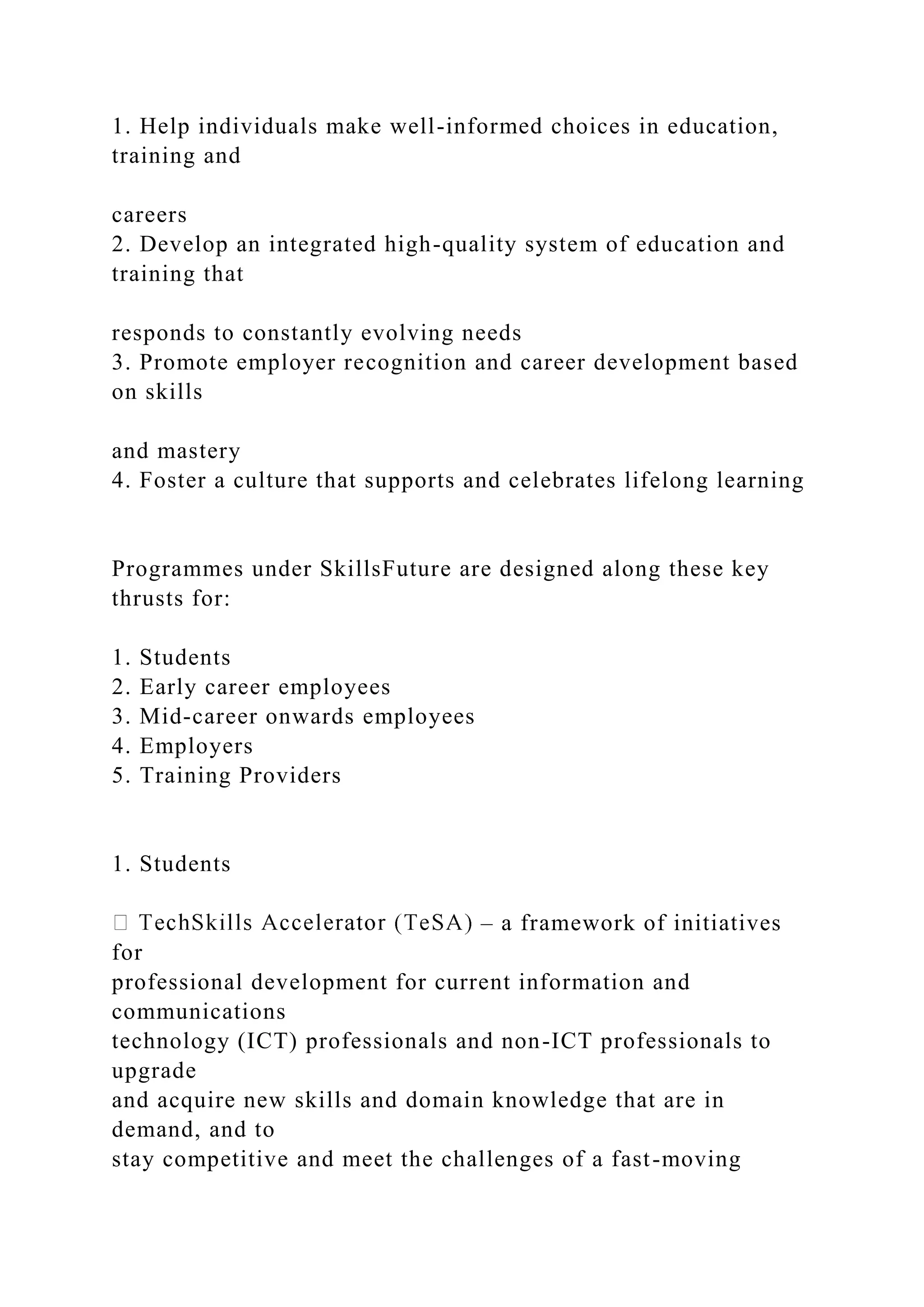 1. Help individuals make well-informed choices in education,
training and
careers
2. Develop an integrated high-quality system of education and
training that
responds to constantly evolving needs
3. Promote employer recognition and career development based
on skills
and mastery
4. Foster a culture that supports and celebrates lifelong learning
Programmes under SkillsFuture are designed along these key
thrusts for:
1. Students
2. Early career employees
3. Mid-career onwards employees
4. Employers
5. Training Providers
1. Students
– a framework of initiatives
for
professional development for current information and
communications
technology (ICT) professionals and non-ICT professionals to
upgrade
and acquire new skills and domain knowledge that are in
demand, and to
stay competitive and meet the challenges of a fast-moving
 