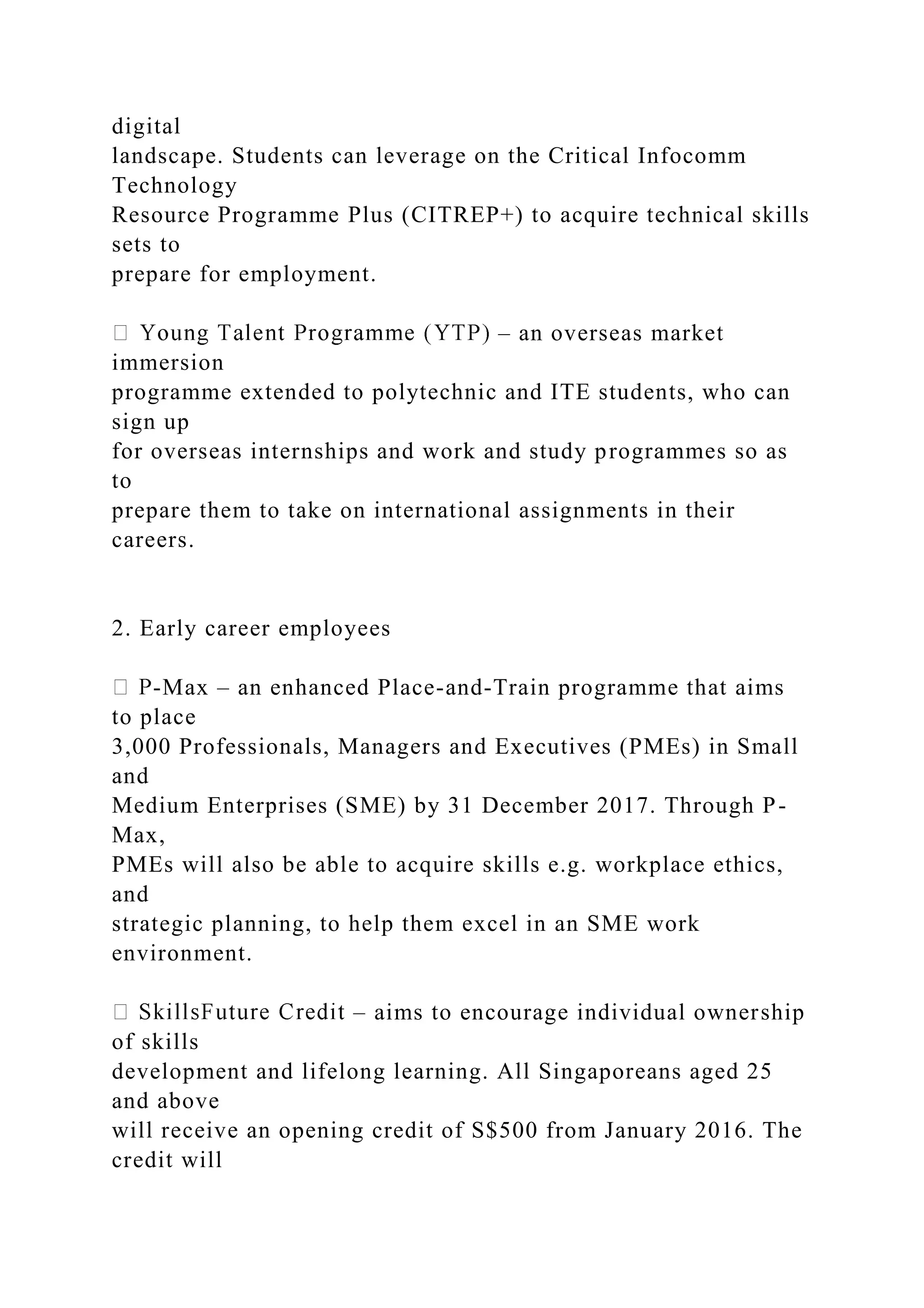 digital
landscape. Students can leverage on the Critical Infocomm
Technology
Resource Programme Plus (CITREP+) to acquire technical skills
sets to
prepare for employment.
– an overseas market
immersion
programme extended to polytechnic and ITE students, who can
sign up
for overseas internships and work and study programmes so as
to
prepare them to take on international assignments in their
careers.
2. Early career employees
-Max – an enhanced Place-and-Train programme that aims
to place
3,000 Professionals, Managers and Executives (PMEs) in Small
and
Medium Enterprises (SME) by 31 December 2017. Through P-
Max,
PMEs will also be able to acquire skills e.g. workplace ethics,
and
strategic planning, to help them excel in an SME work
environment.
– aims to encourage individual ownership
of skills
development and lifelong learning. All Singaporeans aged 25
and above
will receive an opening credit of S$500 from January 2016. The
credit will
 