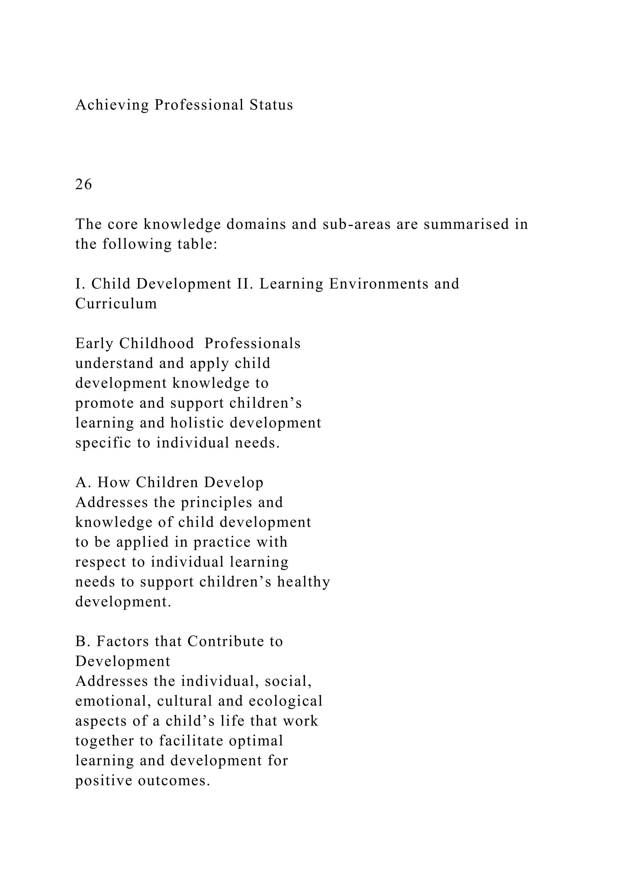 Achieving Professional Status
26
The core knowledge domains and sub-areas are summarised in
the following table:
I. Child Development II. Learning Environments and
Curriculum
Early Childhood Professionals
understand and apply child
development knowledge to
promote and support children’s
learning and holistic development
specific to individual needs.
A. How Children Develop
Addresses the principles and
knowledge of child development
to be applied in practice with
respect to individual learning
needs to support children’s healthy
development.
B. Factors that Contribute to
Development
Addresses the individual, social,
emotional, cultural and ecological
aspects of a child’s life that work
together to facilitate optimal
learning and development for
positive outcomes.
 