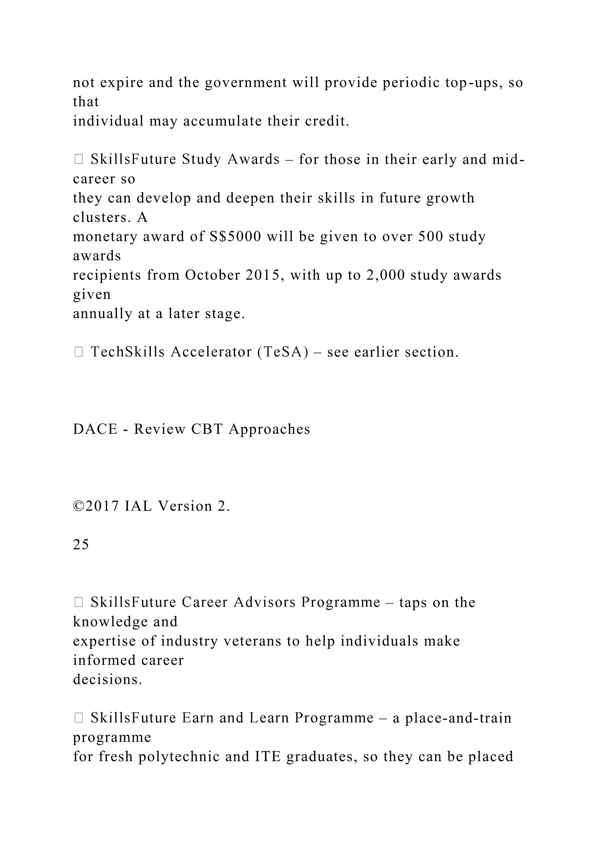 not expire and the government will provide periodic top-ups, so
that
individual may accumulate their credit.
– for those in their early and mid-
career so
they can develop and deepen their skills in future growth
clusters. A
monetary award of S$5000 will be given to over 500 study
awards
recipients from October 2015, with up to 2,000 study awards
given
annually at a later stage.
– see earlier section.
DACE - Review CBT Approaches
©2017 IAL Version 2.
25
– taps on the
knowledge and
expertise of industry veterans to help individuals make
informed career
decisions.
– a place-and-train
programme
for fresh polytechnic and ITE graduates, so they can be placed
 