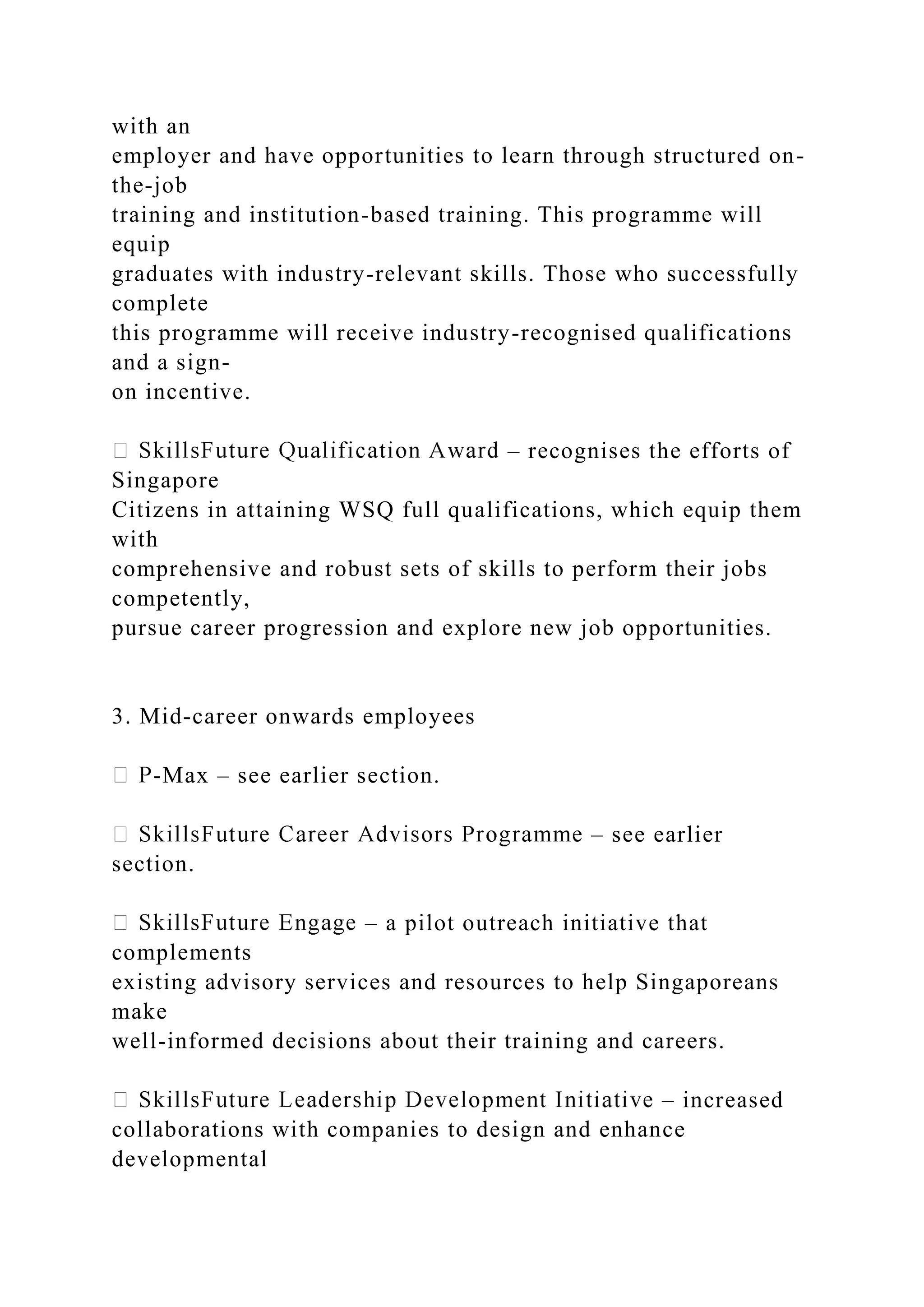 with an
employer and have opportunities to learn through structured on-
the-job
training and institution-based training. This programme will
equip
graduates with industry-relevant skills. Those who successfully
complete
this programme will receive industry-recognised qualifications
and a sign-
on incentive.
– recognises the efforts of
Singapore
Citizens in attaining WSQ full qualifications, which equip them
with
comprehensive and robust sets of skills to perform their jobs
competently,
pursue career progression and explore new job opportunities.
3. Mid-career onwards employees
-Max – see earlier section.
– see earlier
section.
– a pilot outreach initiative that
complements
existing advisory services and resources to help Singaporeans
make
well-informed decisions about their training and careers.
– increased
collaborations with companies to design and enhance
developmental
 