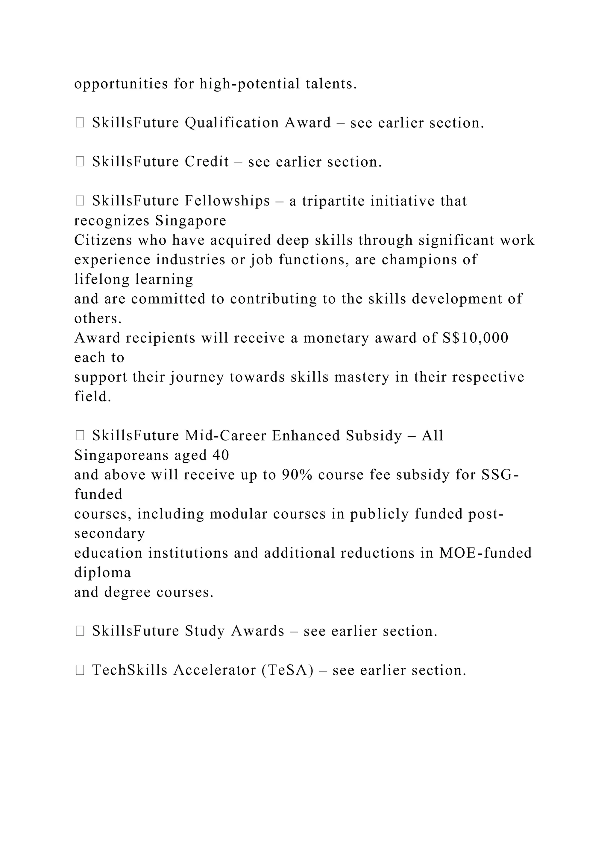 opportunities for high-potential talents.
– see earlier section.
– see earlier section.
– a tripartite initiative that
recognizes Singapore
Citizens who have acquired deep skills through significant work
experience industries or job functions, are champions of
lifelong learning
and are committed to contributing to the skills development of
others.
Award recipients will receive a monetary award of S$10,000
each to
support their journey towards skills mastery in their respective
field.
-Career Enhanced Subsidy – All
Singaporeans aged 40
and above will receive up to 90% course fee subsidy for SSG-
funded
courses, including modular courses in publicly funded post-
secondary
education institutions and additional reductions in MOE-funded
diploma
and degree courses.
– see earlier section.
– see earlier section.
 