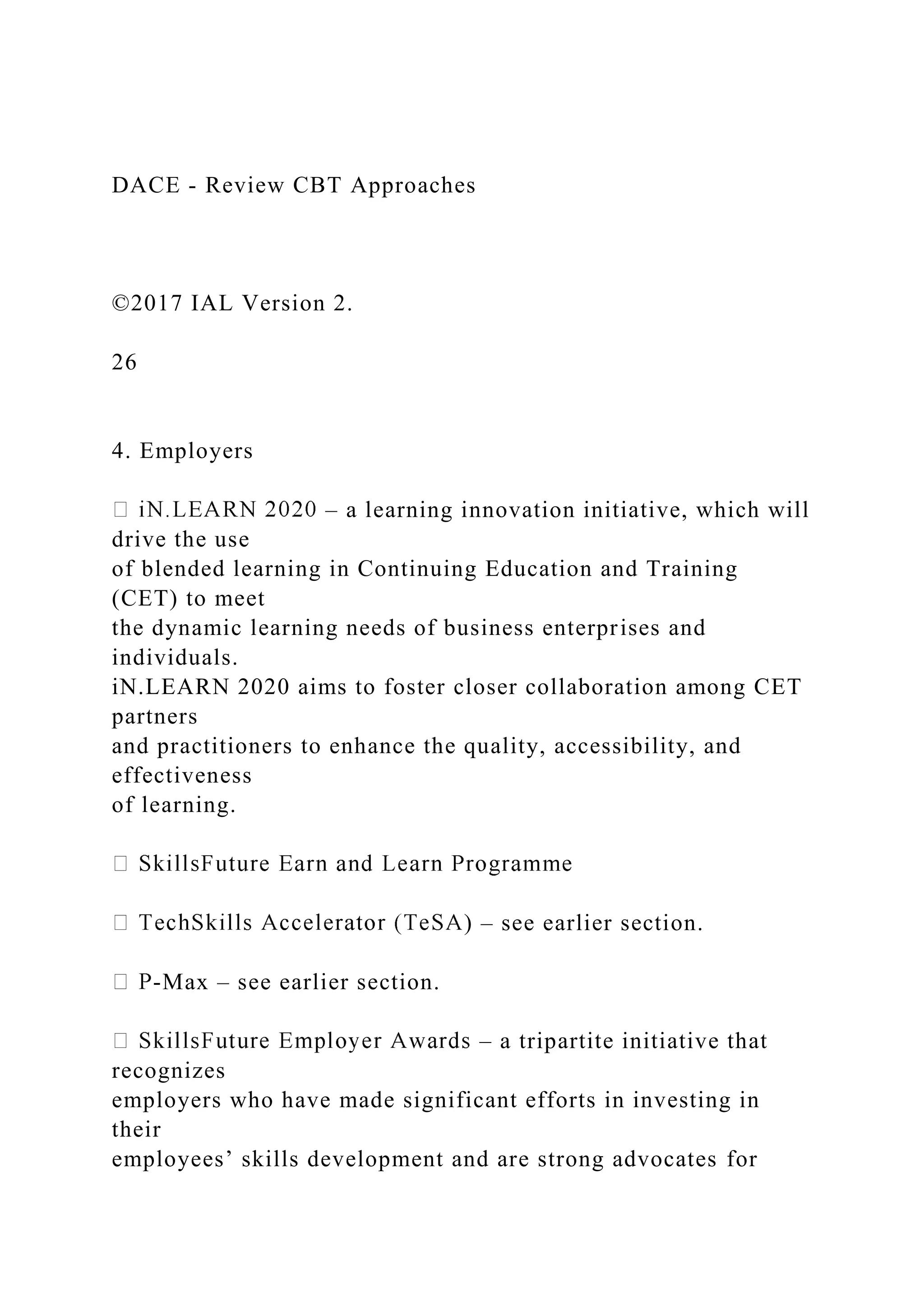 DACE - Review CBT Approaches
©2017 IAL Version 2.
26
4. Employers
– a learning innovation initiative, which will
drive the use
of blended learning in Continuing Education and Training
(CET) to meet
the dynamic learning needs of business enterprises and
individuals.
iN.LEARN 2020 aims to foster closer collaboration among CET
partners
and practitioners to enhance the quality, accessibility, and
effectiveness
of learning.
) – see earlier section.
-Max – see earlier section.
– a tripartite initiative that
recognizes
employers who have made significant efforts in investing in
their
employees’ skills development and are strong advocates for
 