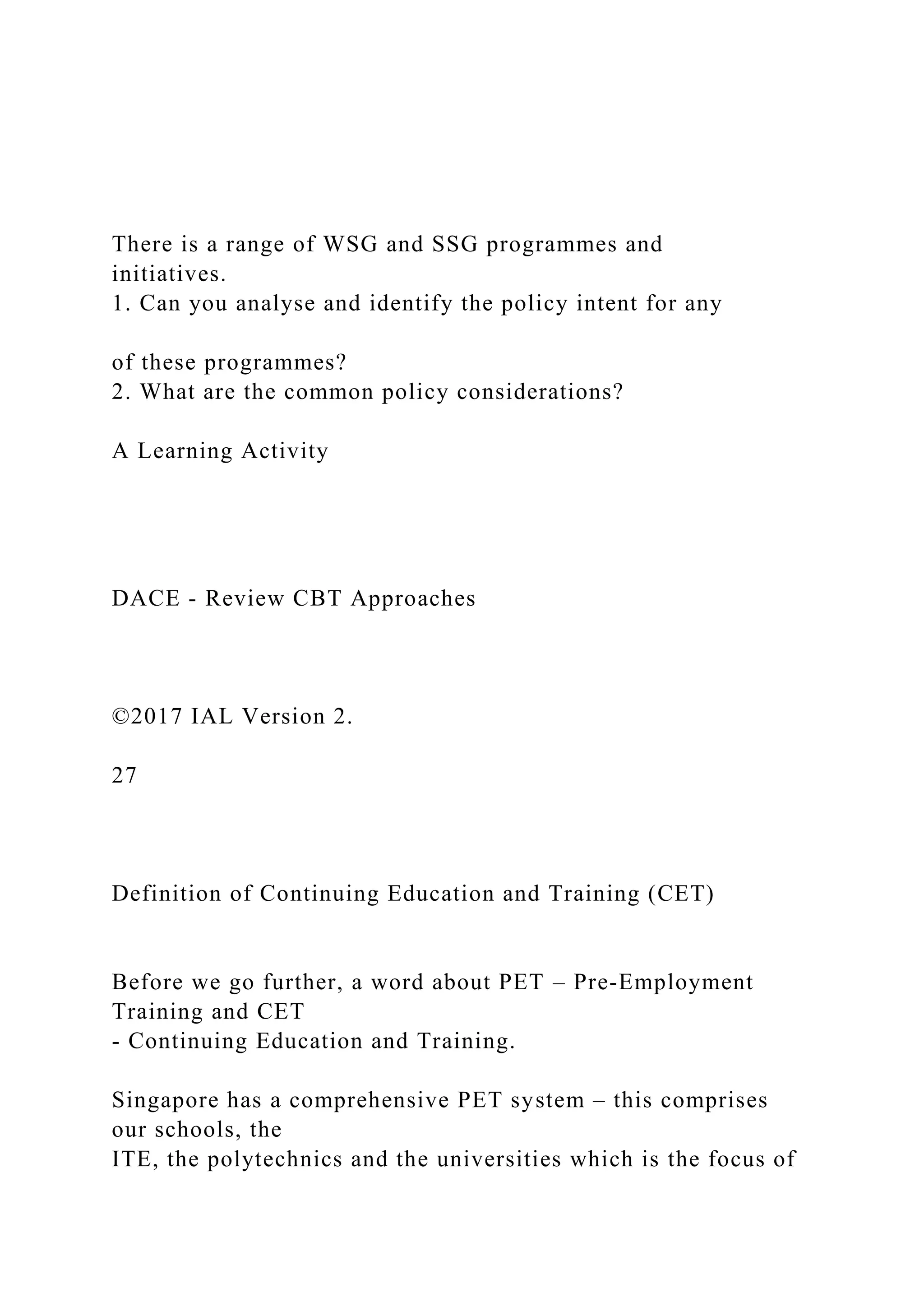 There is a range of WSG and SSG programmes and
initiatives.
1. Can you analyse and identify the policy intent for any
of these programmes?
2. What are the common policy considerations?
A Learning Activity
DACE - Review CBT Approaches
©2017 IAL Version 2.
27
Definition of Continuing Education and Training (CET)
Before we go further, a word about PET – Pre-Employment
Training and CET
- Continuing Education and Training.
Singapore has a comprehensive PET system – this comprises
our schools, the
ITE, the polytechnics and the universities which is the focus of
 