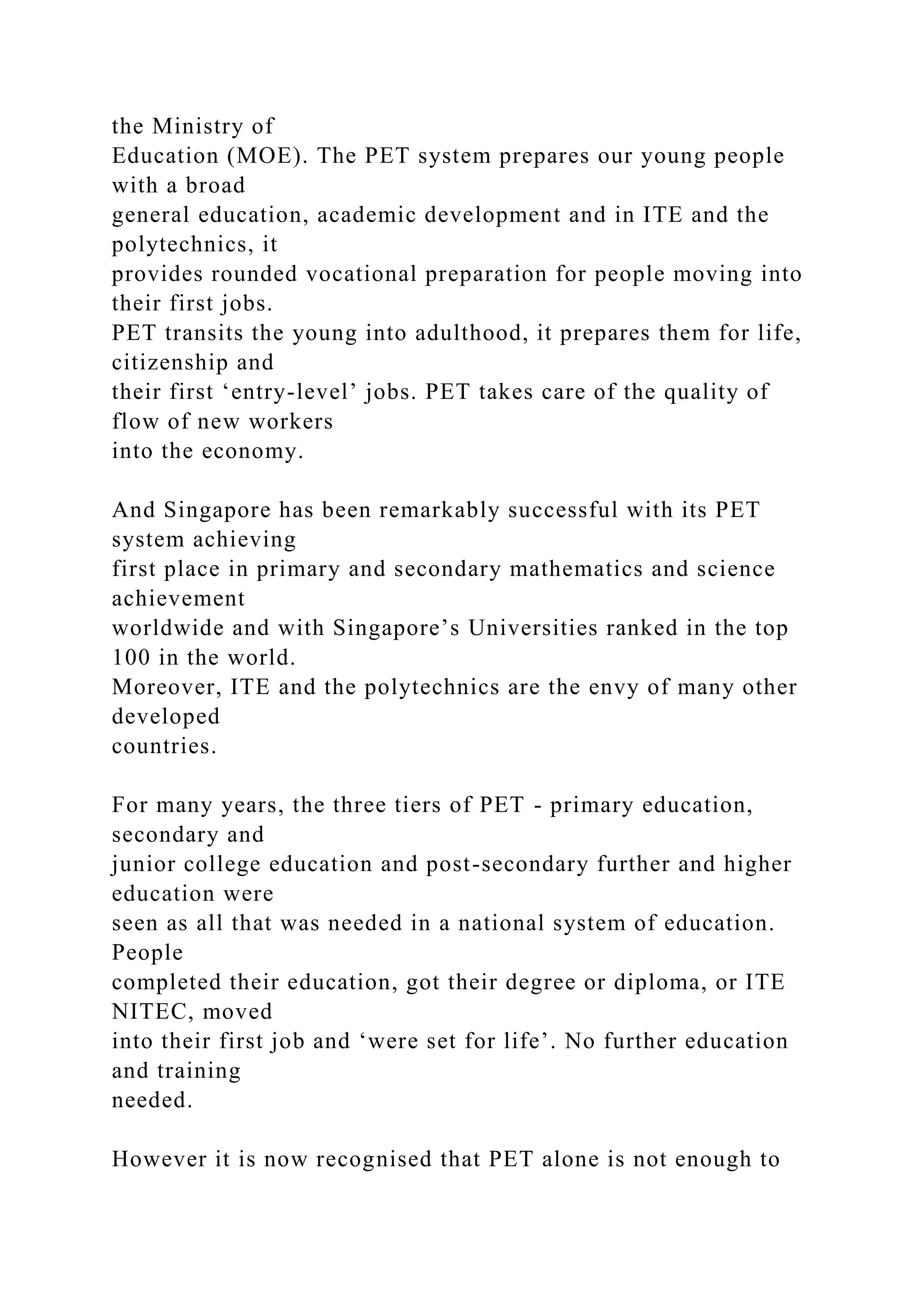 the Ministry of
Education (MOE). The PET system prepares our young people
with a broad
general education, academic development and in ITE and the
polytechnics, it
provides rounded vocational preparation for people moving into
their first jobs.
PET transits the young into adulthood, it prepares them for life,
citizenship and
their first ‘entry-level’ jobs. PET takes care of the quality of
flow of new workers
into the economy.
And Singapore has been remarkably successful with its PET
system achieving
first place in primary and secondary mathematics and science
achievement
worldwide and with Singapore’s Universities ranked in the top
100 in the world.
Moreover, ITE and the polytechnics are the envy of many other
developed
countries.
For many years, the three tiers of PET - primary education,
secondary and
junior college education and post-secondary further and higher
education were
seen as all that was needed in a national system of education.
People
completed their education, got their degree or diploma, or ITE
NITEC, moved
into their first job and ‘were set for life’. No further education
and training
needed.
However it is now recognised that PET alone is not enough to
 