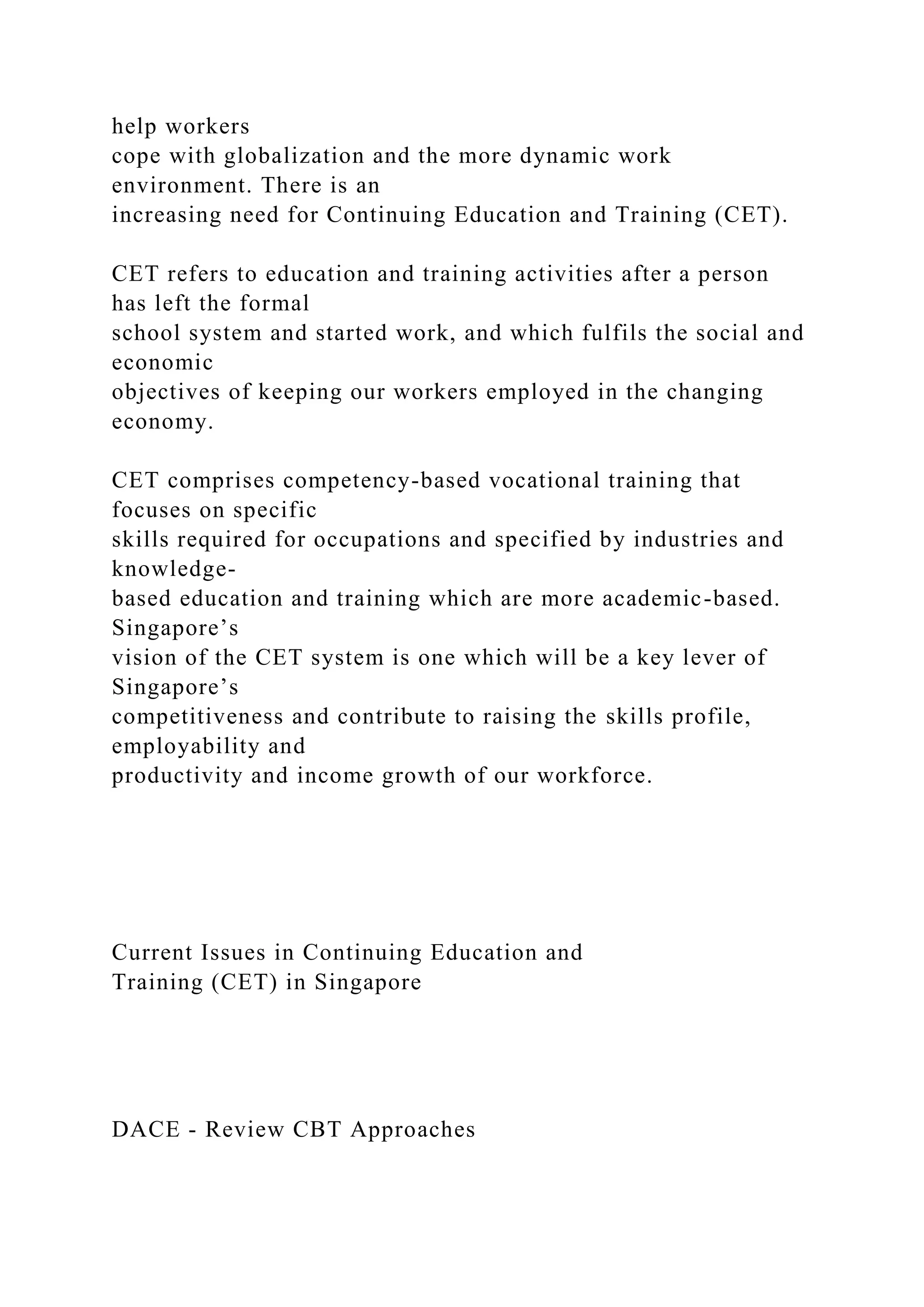 help workers
cope with globalization and the more dynamic work
environment. There is an
increasing need for Continuing Education and Training (CET).
CET refers to education and training activities after a person
has left the formal
school system and started work, and which fulfils the social and
economic
objectives of keeping our workers employed in the changing
economy.
CET comprises competency-based vocational training that
focuses on specific
skills required for occupations and specified by industries and
knowledge-
based education and training which are more academic-based.
Singapore’s
vision of the CET system is one which will be a key lever of
Singapore’s
competitiveness and contribute to raising the skills profile,
employability and
productivity and income growth of our workforce.
Current Issues in Continuing Education and
Training (CET) in Singapore
DACE - Review CBT Approaches
 