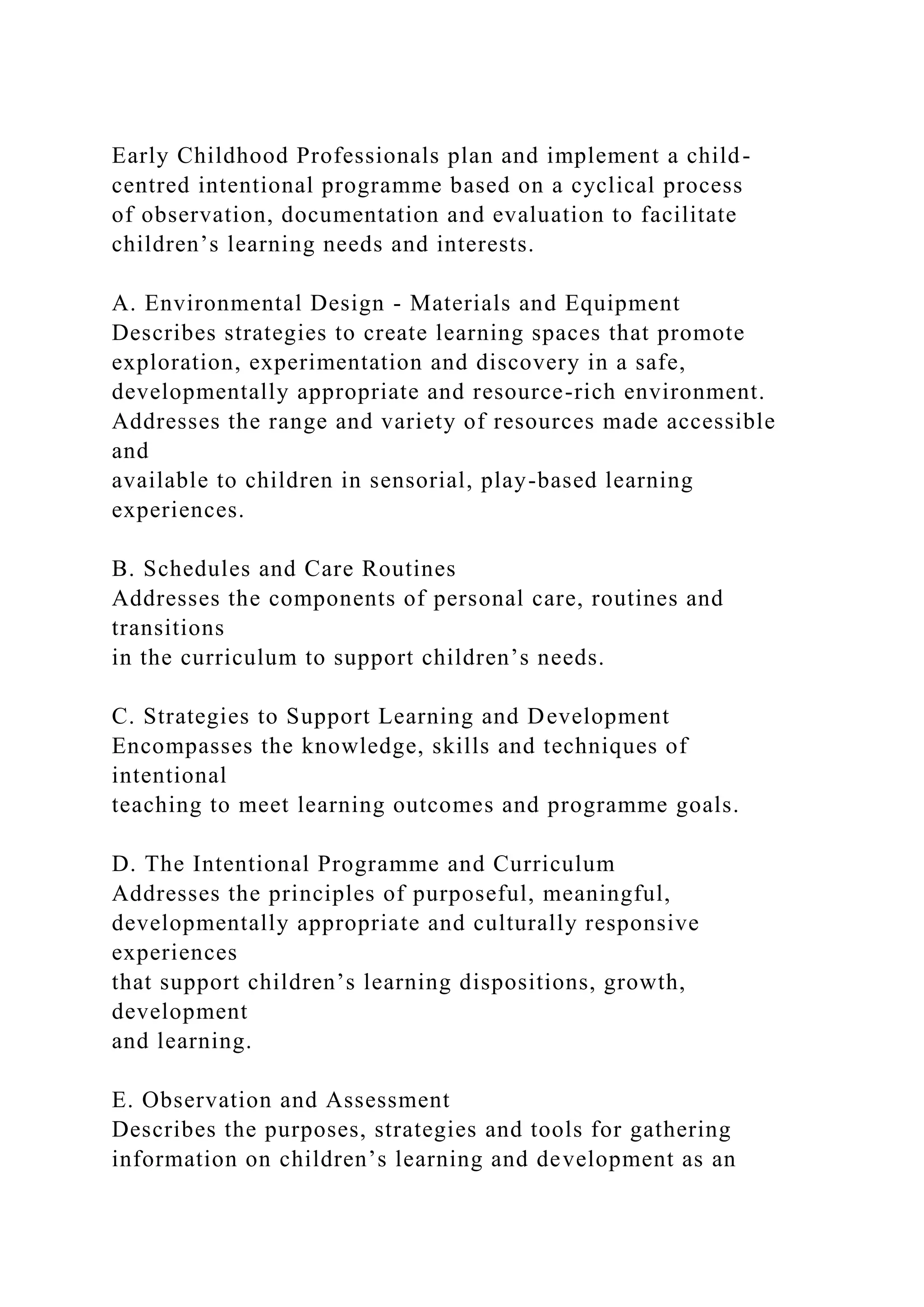 Early Childhood Professionals plan and implement a child-
centred intentional programme based on a cyclical process
of observation, documentation and evaluation to facilitate
children’s learning needs and interests.
A. Environmental Design - Materials and Equipment
Describes strategies to create learning spaces that promote
exploration, experimentation and discovery in a safe,
developmentally appropriate and resource-rich environment.
Addresses the range and variety of resources made accessible
and
available to children in sensorial, play-based learning
experiences.
B. Schedules and Care Routines
Addresses the components of personal care, routines and
transitions
in the curriculum to support children’s needs.
C. Strategies to Support Learning and Development
Encompasses the knowledge, skills and techniques of
intentional
teaching to meet learning outcomes and programme goals.
D. The Intentional Programme and Curriculum
Addresses the principles of purposeful, meaningful,
developmentally appropriate and culturally responsive
experiences
that support children’s learning dispositions, growth,
development
and learning.
E. Observation and Assessment
Describes the purposes, strategies and tools for gathering
information on children’s learning and development as an
 