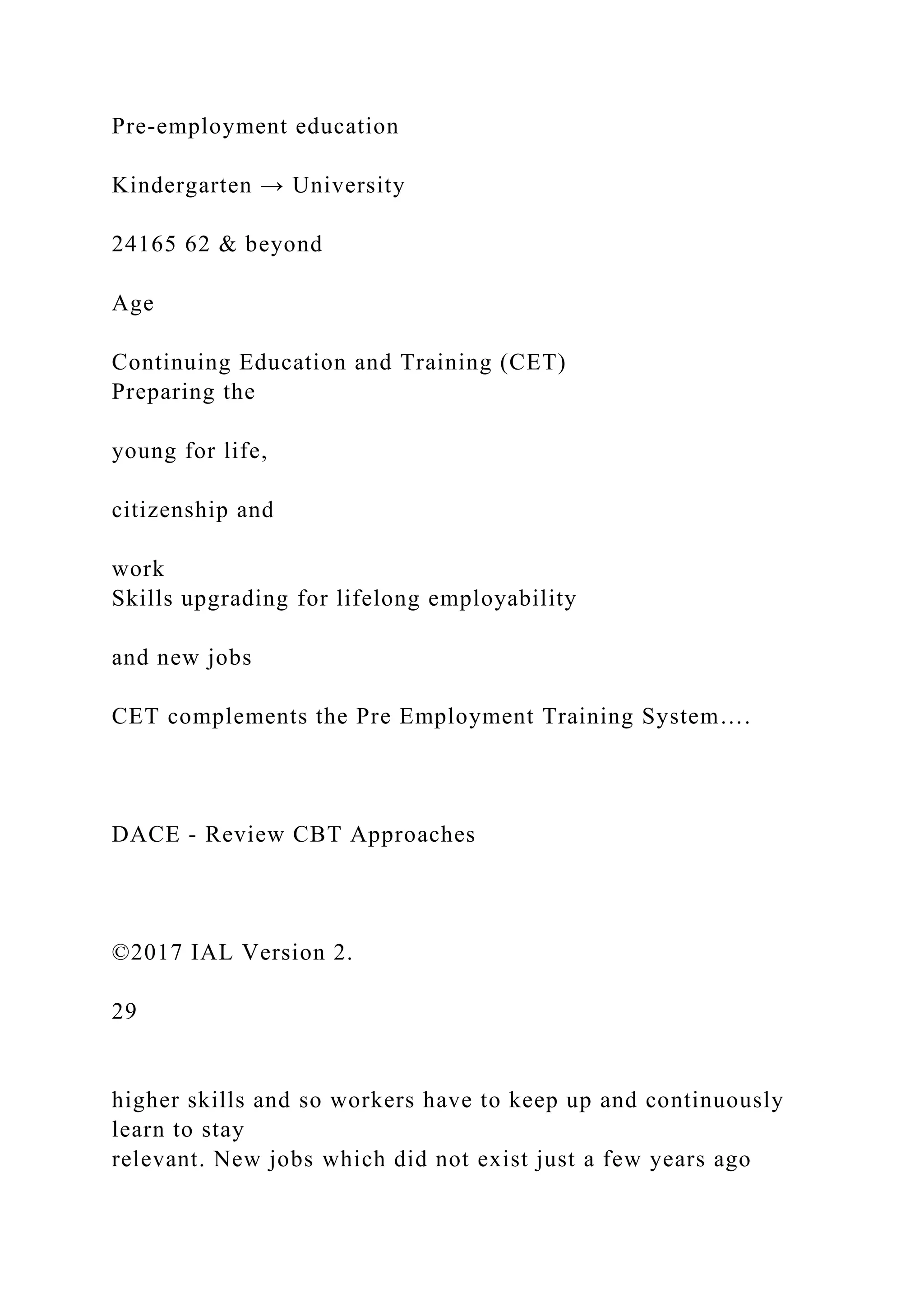 Pre-employment education
Kindergarten → University
24165 62 & beyond
Age
Continuing Education and Training (CET)
Preparing the
young for life,
citizenship and
work
Skills upgrading for lifelong employability
and new jobs
CET complements the Pre Employment Training System….
DACE - Review CBT Approaches
©2017 IAL Version 2.
29
higher skills and so workers have to keep up and continuously
learn to stay
relevant. New jobs which did not exist just a few years ago
 