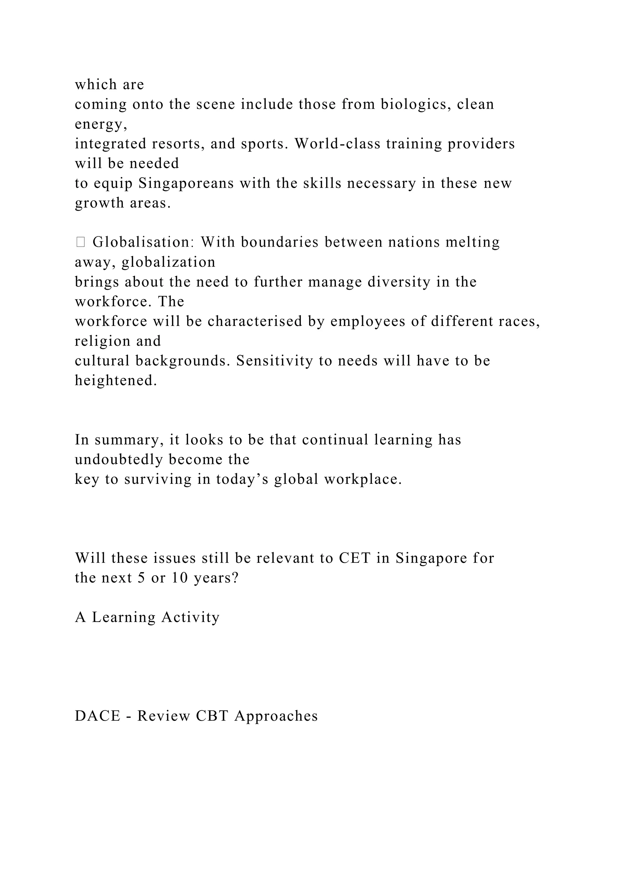 which are
coming onto the scene include those from biologics, clean
energy,
integrated resorts, and sports. World-class training providers
will be needed
to equip Singaporeans with the skills necessary in these new
growth areas.
away, globalization
brings about the need to further manage diversity in the
workforce. The
workforce will be characterised by employees of different races,
religion and
cultural backgrounds. Sensitivity to needs will have to be
heightened.
In summary, it looks to be that continual learning has
undoubtedly become the
key to surviving in today’s global workplace.
Will these issues still be relevant to CET in Singapore for
the next 5 or 10 years?
A Learning Activity
DACE - Review CBT Approaches
 