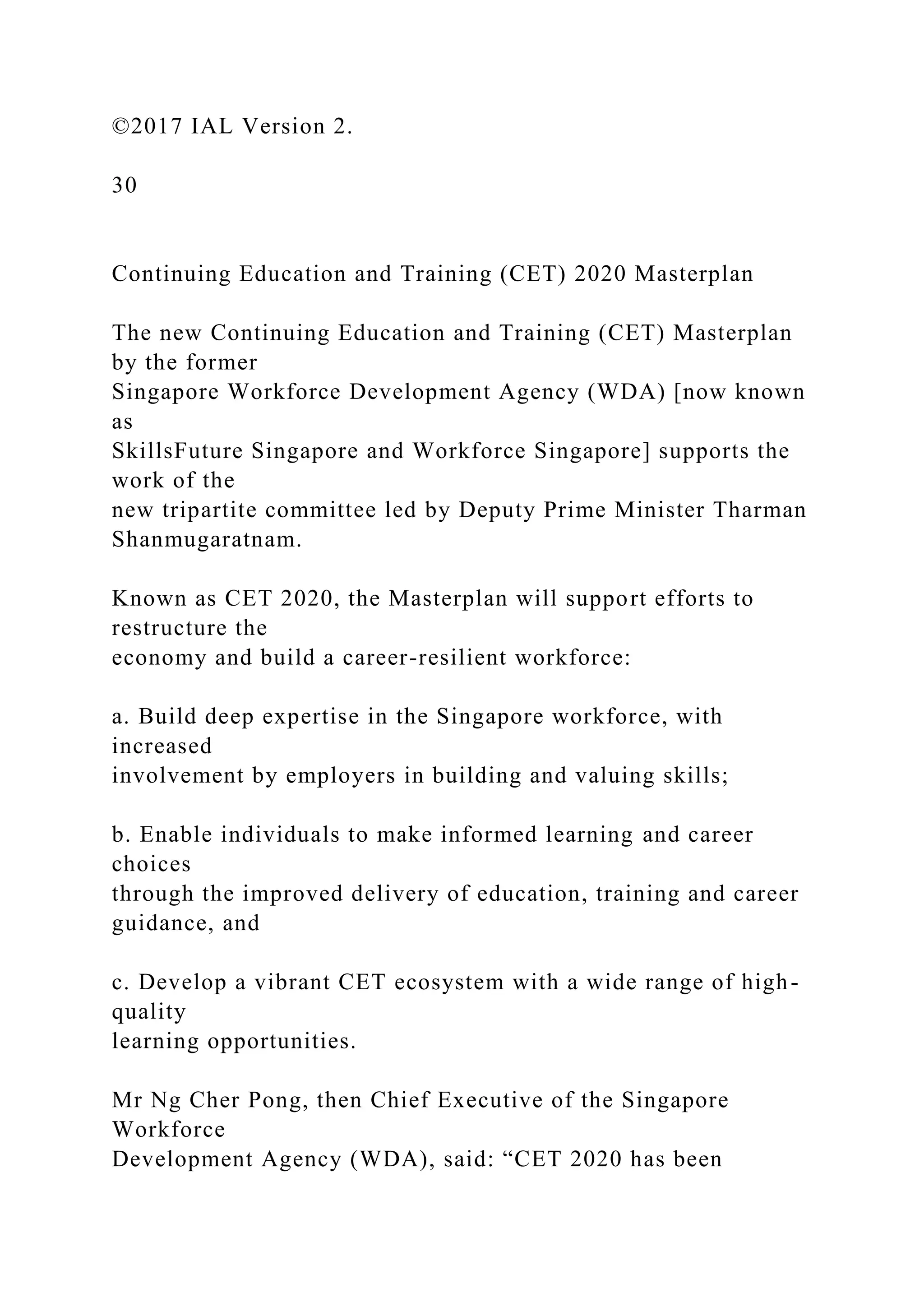 ©2017 IAL Version 2.
30
Continuing Education and Training (CET) 2020 Masterplan
The new Continuing Education and Training (CET) Masterplan
by the former
Singapore Workforce Development Agency (WDA) [now known
as
SkillsFuture Singapore and Workforce Singapore] supports the
work of the
new tripartite committee led by Deputy Prime Minister Tharman
Shanmugaratnam.
Known as CET 2020, the Masterplan will support efforts to
restructure the
economy and build a career-resilient workforce:
a. Build deep expertise in the Singapore workforce, with
increased
involvement by employers in building and valuing skills;
b. Enable individuals to make informed learning and career
choices
through the improved delivery of education, training and career
guidance, and
c. Develop a vibrant CET ecosystem with a wide range of high-
quality
learning opportunities.
Mr Ng Cher Pong, then Chief Executive of the Singapore
Workforce
Development Agency (WDA), said: “CET 2020 has been
 
