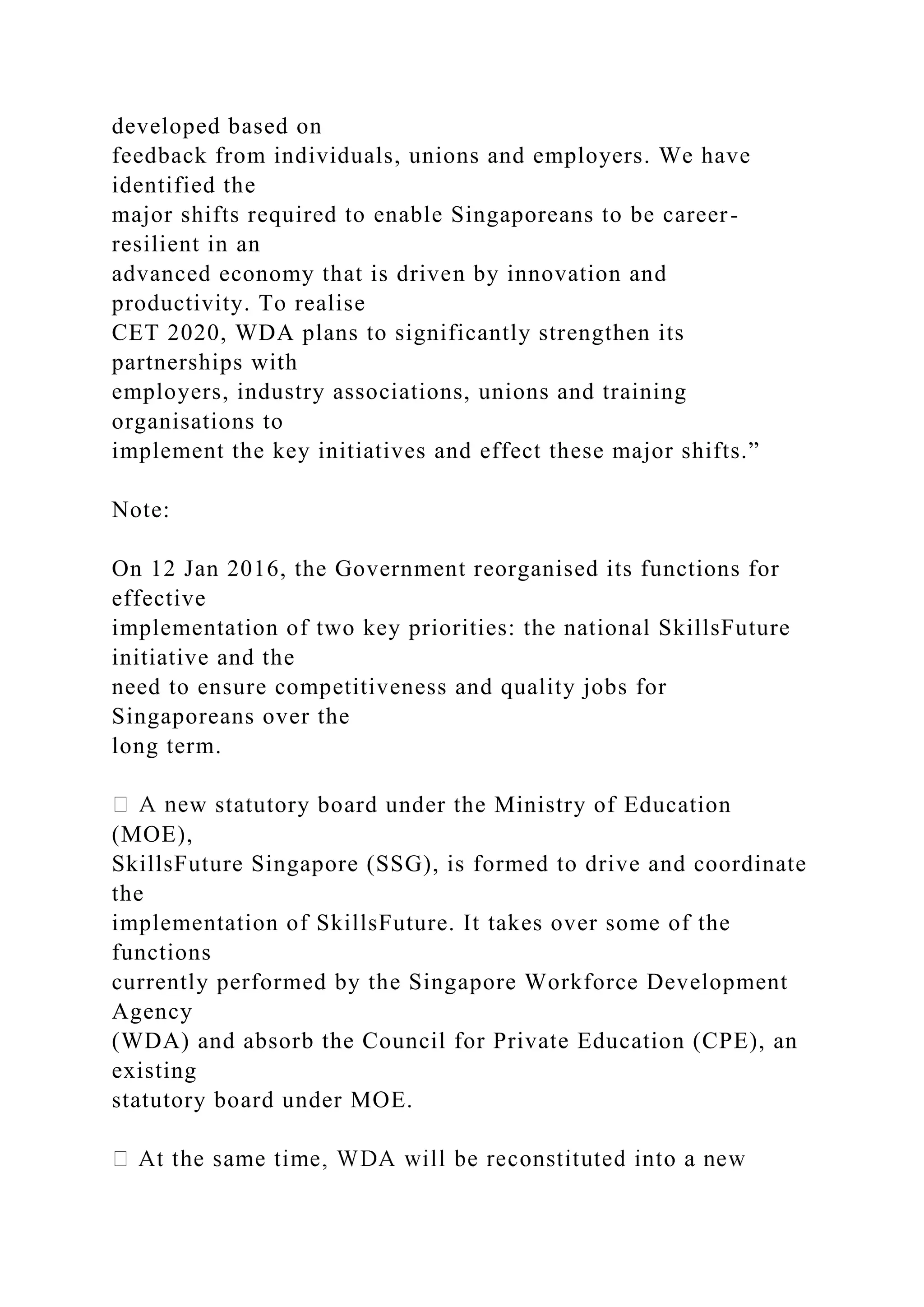 developed based on
feedback from individuals, unions and employers. We have
identified the
major shifts required to enable Singaporeans to be career-
resilient in an
advanced economy that is driven by innovation and
productivity. To realise
CET 2020, WDA plans to significantly strengthen its
partnerships with
employers, industry associations, unions and training
organisations to
implement the key initiatives and effect these major shifts.”
Note:
On 12 Jan 2016, the Government reorganised its functions for
effective
implementation of two key priorities: the national SkillsFuture
initiative and the
need to ensure competitiveness and quality jobs for
Singaporeans over the
long term.
w statutory board under the Ministry of Education
(MOE),
SkillsFuture Singapore (SSG), is formed to drive and coordinate
the
implementation of SkillsFuture. It takes over some of the
functions
currently performed by the Singapore Workforce Development
Agency
(WDA) and absorb the Council for Private Education (CPE), an
existing
statutory board under MOE.
 
