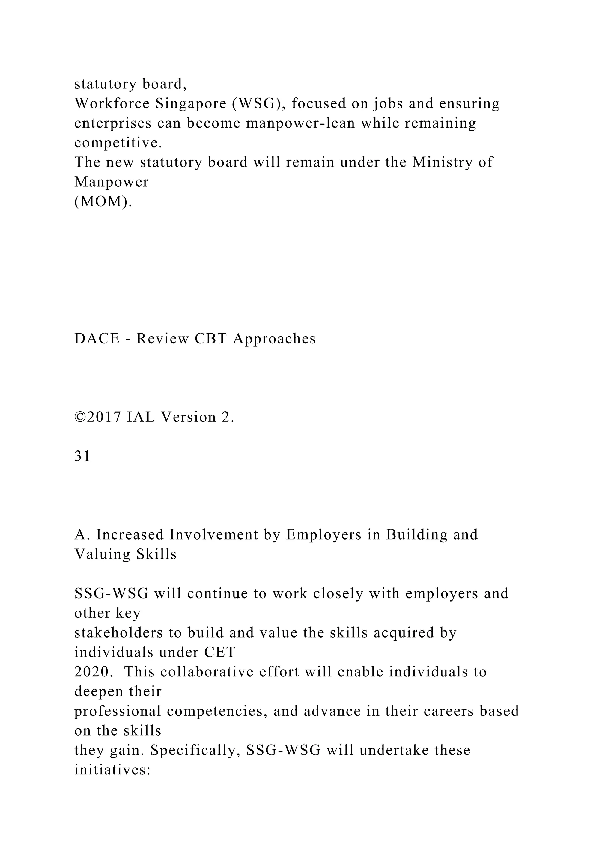 statutory board,
Workforce Singapore (WSG), focused on jobs and ensuring
enterprises can become manpower-lean while remaining
competitive.
The new statutory board will remain under the Ministry of
Manpower
(MOM).
DACE - Review CBT Approaches
©2017 IAL Version 2.
31
A. Increased Involvement by Employers in Building and
Valuing Skills
SSG-WSG will continue to work closely with employers and
other key
stakeholders to build and value the skills acquired by
individuals under CET
2020. This collaborative effort will enable individuals to
deepen their
professional competencies, and advance in their careers based
on the skills
they gain. Specifically, SSG-WSG will undertake these
initiatives:
 