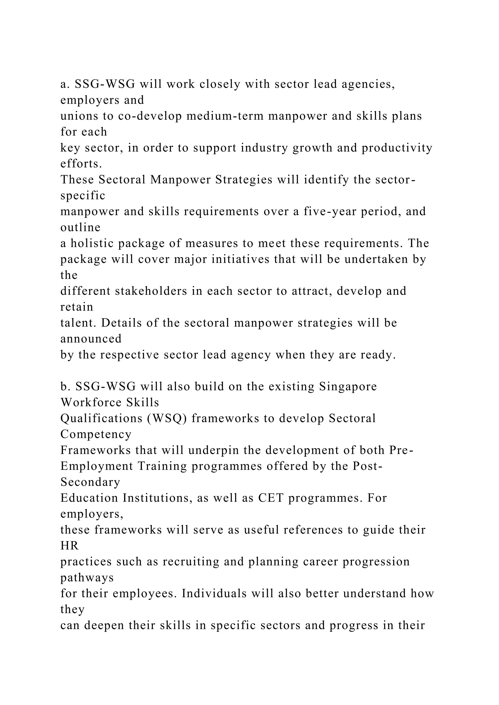 a. SSG-WSG will work closely with sector lead agencies,
employers and
unions to co-develop medium-term manpower and skills plans
for each
key sector, in order to support industry growth and productivity
efforts.
These Sectoral Manpower Strategies will identify the sector-
specific
manpower and skills requirements over a five-year period, and
outline
a holistic package of measures to meet these requirements. The
package will cover major initiatives that will be undertaken by
the
different stakeholders in each sector to attract, develop and
retain
talent. Details of the sectoral manpower strategies will be
announced
by the respective sector lead agency when they are ready.
b. SSG-WSG will also build on the existing Singapore
Workforce Skills
Qualifications (WSQ) frameworks to develop Sectoral
Competency
Frameworks that will underpin the development of both Pre-
Employment Training programmes offered by the Post-
Secondary
Education Institutions, as well as CET programmes. For
employers,
these frameworks will serve as useful references to guide their
HR
practices such as recruiting and planning career progression
pathways
for their employees. Individuals will also better understand how
they
can deepen their skills in specific sectors and progress in their
 