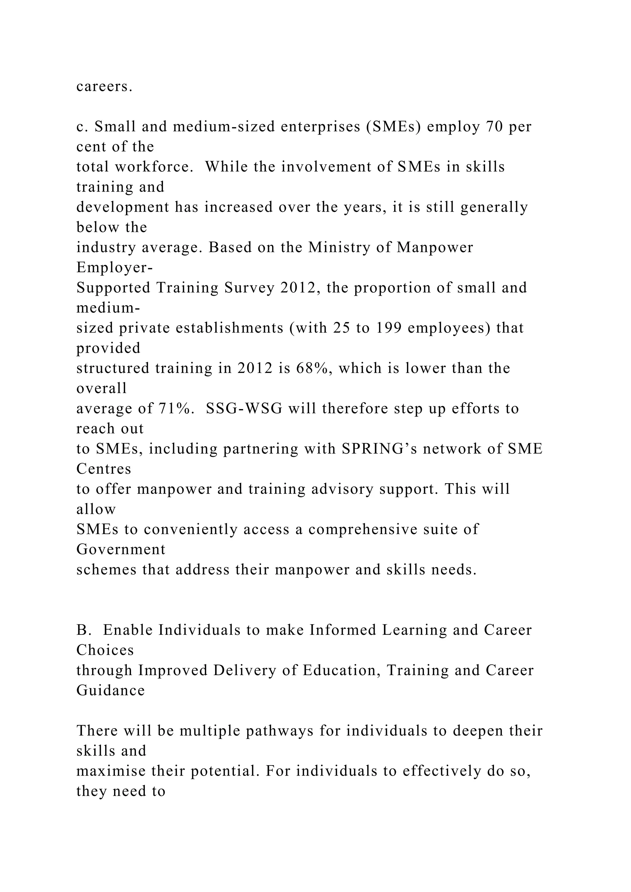 careers.
c. Small and medium-sized enterprises (SMEs) employ 70 per
cent of the
total workforce. While the involvement of SMEs in skills
training and
development has increased over the years, it is still generally
below the
industry average. Based on the Ministry of Manpower
Employer-
Supported Training Survey 2012, the proportion of small and
medium-
sized private establishments (with 25 to 199 employees) that
provided
structured training in 2012 is 68%, which is lower than the
overall
average of 71%. SSG-WSG will therefore step up efforts to
reach out
to SMEs, including partnering with SPRING’s network of SME
Centres
to offer manpower and training advisory support. This will
allow
SMEs to conveniently access a comprehensive suite of
Government
schemes that address their manpower and skills needs.
B. Enable Individuals to make Informed Learning and Career
Choices
through Improved Delivery of Education, Training and Career
Guidance
There will be multiple pathways for individuals to deepen their
skills and
maximise their potential. For individuals to effectively do so,
they need to
 