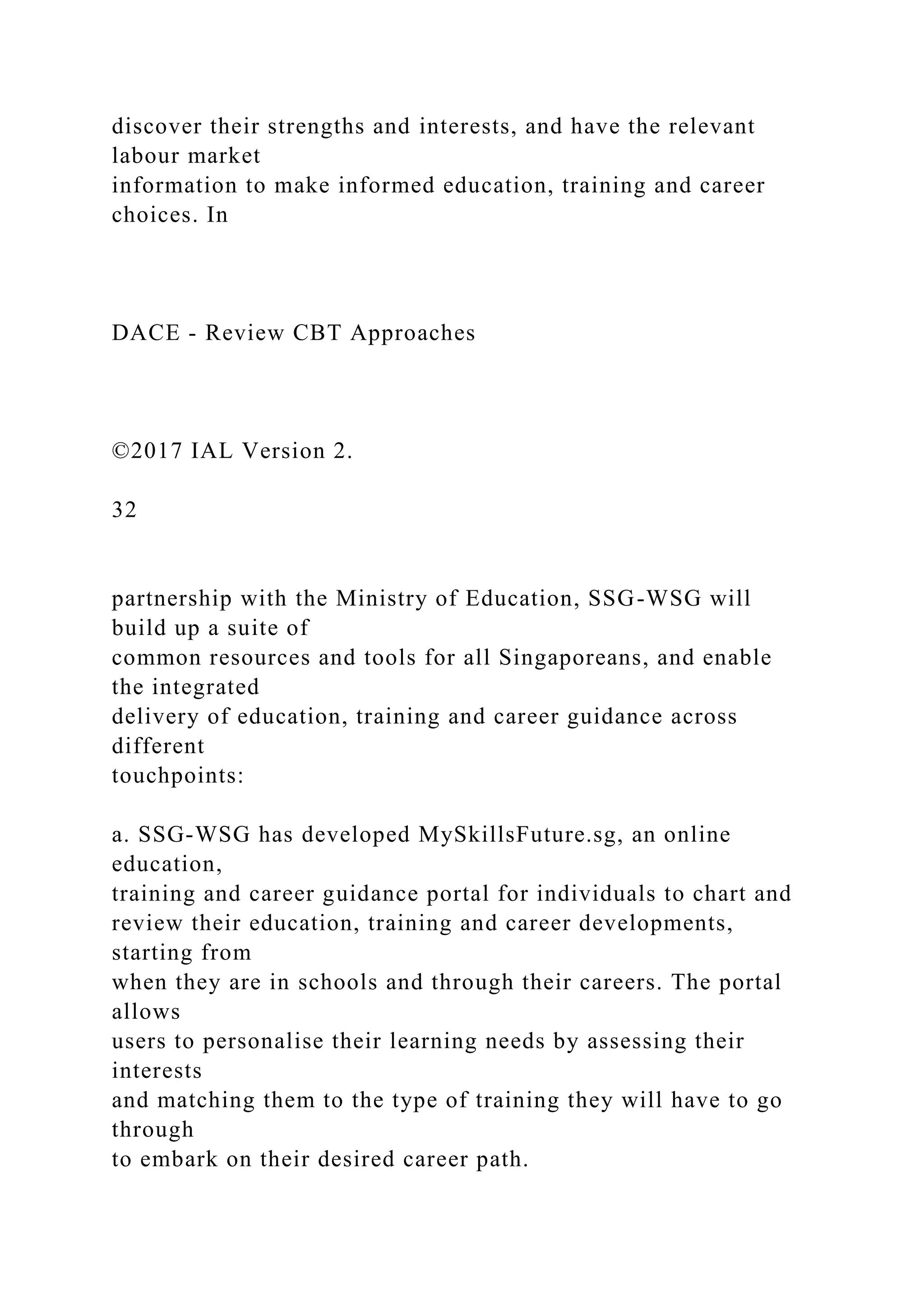 discover their strengths and interests, and have the relevant
labour market
information to make informed education, training and career
choices. In
DACE - Review CBT Approaches
©2017 IAL Version 2.
32
partnership with the Ministry of Education, SSG-WSG will
build up a suite of
common resources and tools for all Singaporeans, and enable
the integrated
delivery of education, training and career guidance across
different
touchpoints:
a. SSG-WSG has developed MySkillsFuture.sg, an online
education,
training and career guidance portal for individuals to chart and
review their education, training and career developments,
starting from
when they are in schools and through their careers. The portal
allows
users to personalise their learning needs by assessing their
interests
and matching them to the type of training they will have to go
through
to embark on their desired career path.
 