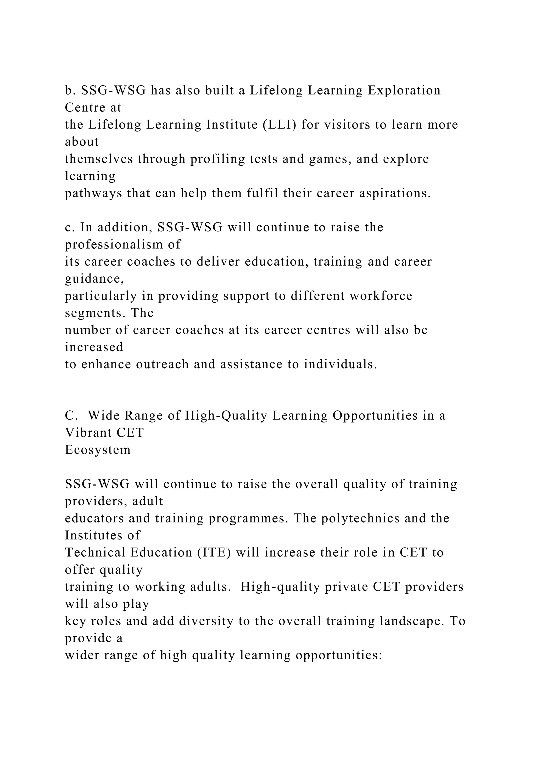 b. SSG-WSG has also built a Lifelong Learning Exploration
Centre at
the Lifelong Learning Institute (LLI) for visitors to learn more
about
themselves through profiling tests and games, and explore
learning
pathways that can help them fulfil their career aspirations.
c. In addition, SSG-WSG will continue to raise the
professionalism of
its career coaches to deliver education, training and career
guidance,
particularly in providing support to different workforce
segments. The
number of career coaches at its career centres will also be
increased
to enhance outreach and assistance to individuals.
C. Wide Range of High-Quality Learning Opportunities in a
Vibrant CET
Ecosystem
SSG-WSG will continue to raise the overall quality of training
providers, adult
educators and training programmes. The polytechnics and the
Institutes of
Technical Education (ITE) will increase their role in CET to
offer quality
training to working adults. High-quality private CET providers
will also play
key roles and add diversity to the overall training landscape. To
provide a
wider range of high quality learning opportunities:
 