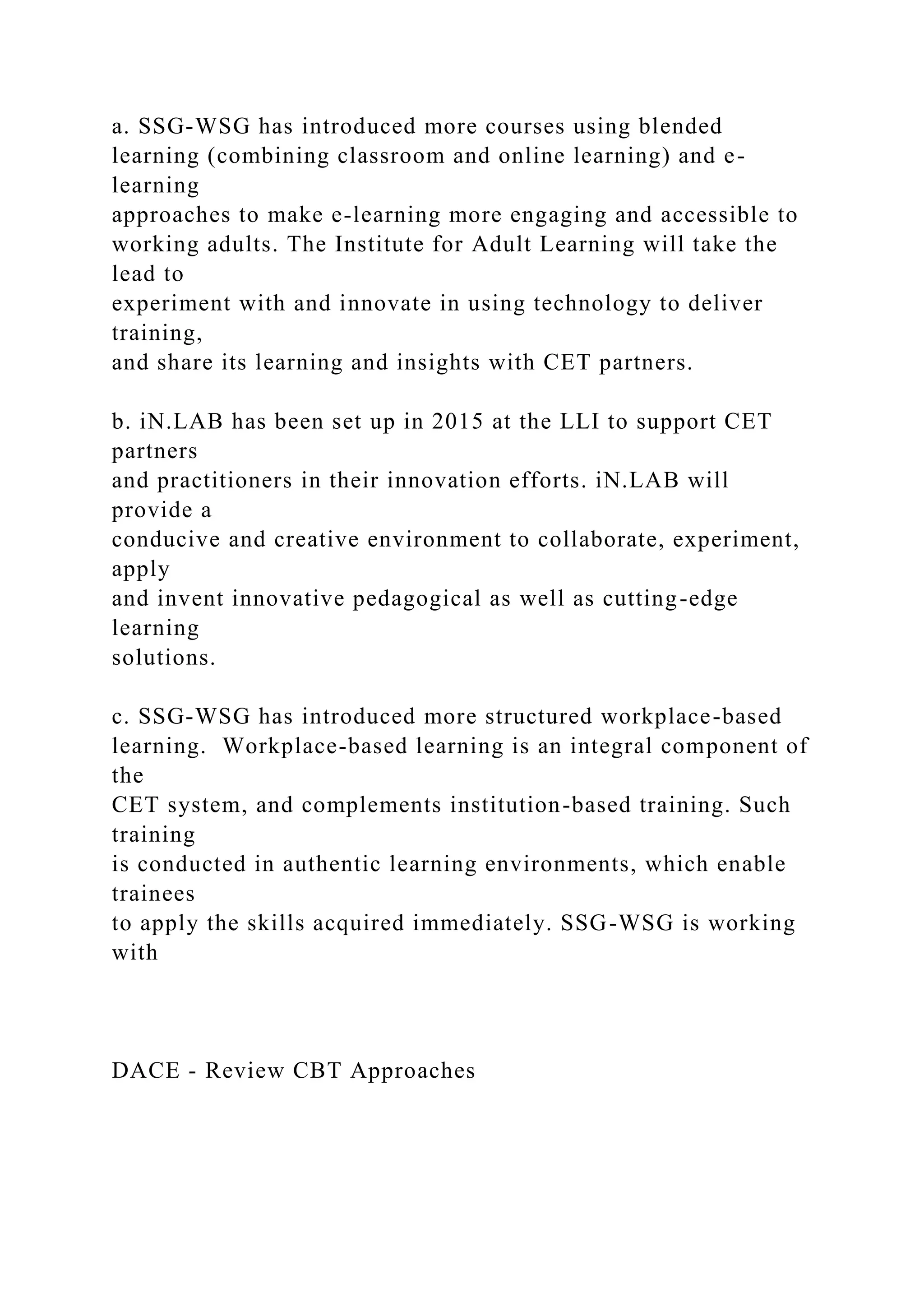 a. SSG-WSG has introduced more courses using blended
learning (combining classroom and online learning) and e-
learning
approaches to make e-learning more engaging and accessible to
working adults. The Institute for Adult Learning will take the
lead to
experiment with and innovate in using technology to deliver
training,
and share its learning and insights with CET partners.
b. iN.LAB has been set up in 2015 at the LLI to support CET
partners
and practitioners in their innovation efforts. iN.LAB will
provide a
conducive and creative environment to collaborate, experiment,
apply
and invent innovative pedagogical as well as cutting-edge
learning
solutions.
c. SSG-WSG has introduced more structured workplace-based
learning. Workplace-based learning is an integral component of
the
CET system, and complements institution-based training. Such
training
is conducted in authentic learning environments, which enable
trainees
to apply the skills acquired immediately. SSG-WSG is working
with
DACE - Review CBT Approaches
 