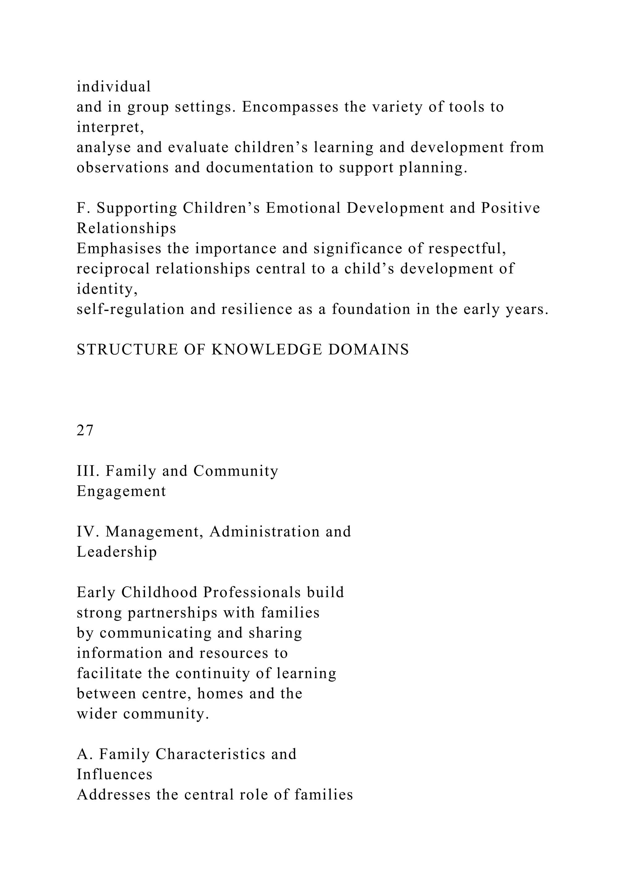 individual
and in group settings. Encompasses the variety of tools to
interpret,
analyse and evaluate children’s learning and development from
observations and documentation to support planning.
F. Supporting Children’s Emotional Development and Positive
Relationships
Emphasises the importance and significance of respectful,
reciprocal relationships central to a child’s development of
identity,
self-regulation and resilience as a foundation in the early years.
STRUCTURE OF KNOWLEDGE DOMAINS
27
III. Family and Community
Engagement
IV. Management, Administration and
Leadership
Early Childhood Professionals build
strong partnerships with families
by communicating and sharing
information and resources to
facilitate the continuity of learning
between centre, homes and the
wider community.
A. Family Characteristics and
Influences
Addresses the central role of families
 
