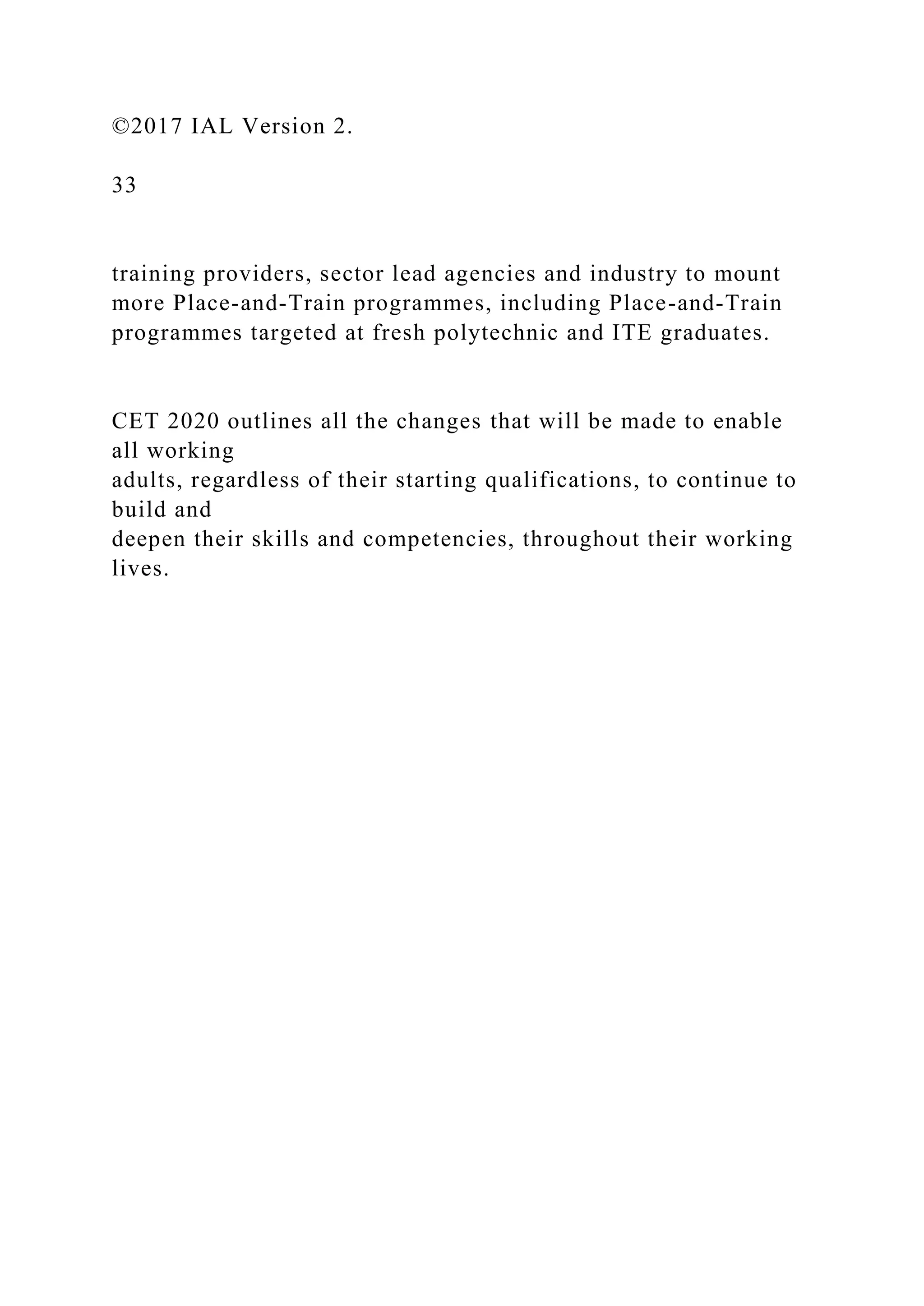 ©2017 IAL Version 2.
33
training providers, sector lead agencies and industry to mount
more Place-and-Train programmes, including Place-and-Train
programmes targeted at fresh polytechnic and ITE graduates.
CET 2020 outlines all the changes that will be made to enable
all working
adults, regardless of their starting qualifications, to continue to
build and
deepen their skills and competencies, throughout their working
lives.
 