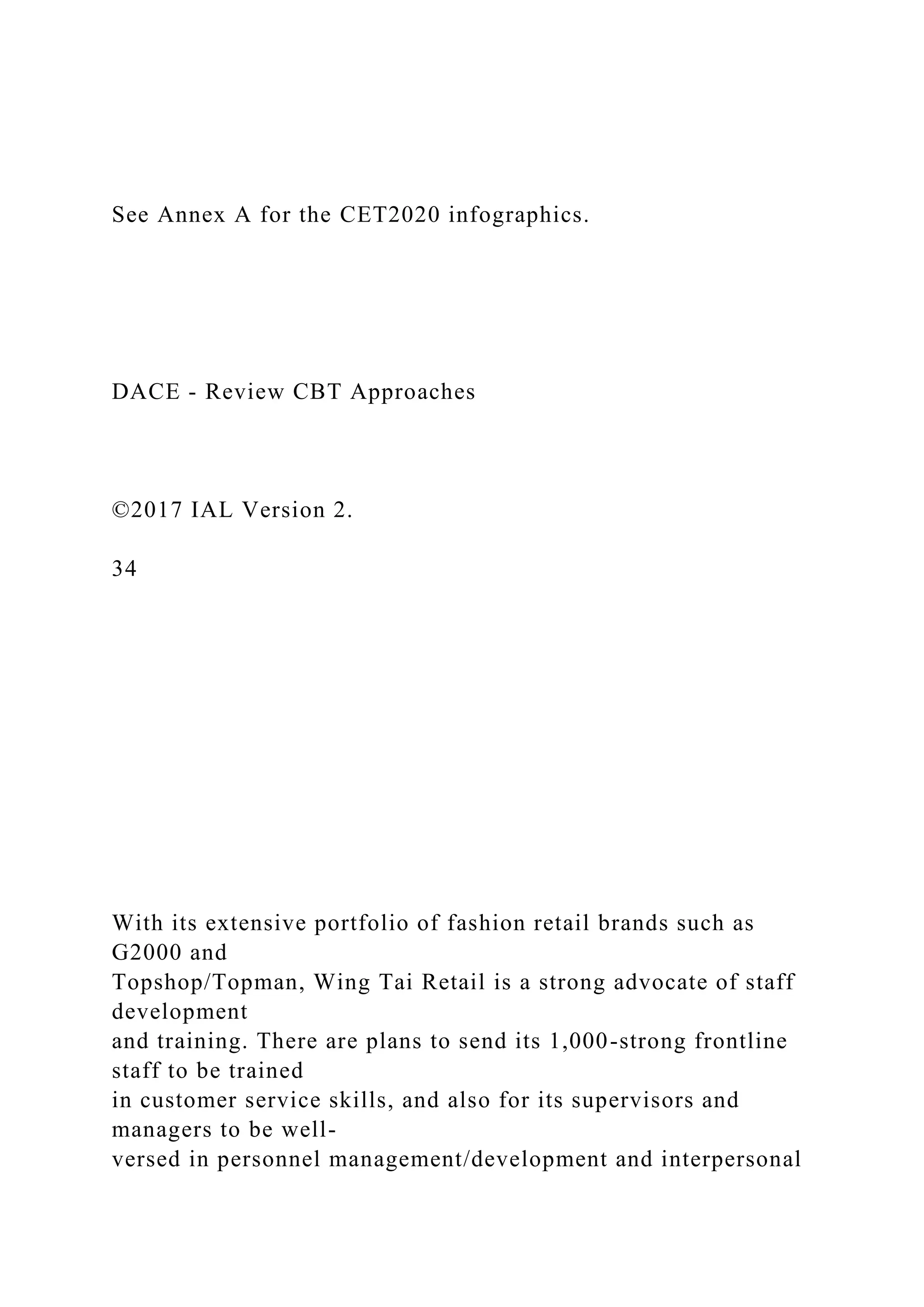 See Annex A for the CET2020 infographics.
DACE - Review CBT Approaches
©2017 IAL Version 2.
34
With its extensive portfolio of fashion retail brands such as
G2000 and
Topshop/Topman, Wing Tai Retail is a strong advocate of staff
development
and training. There are plans to send its 1,000-strong frontline
staff to be trained
in customer service skills, and also for its supervisors and
managers to be well-
versed in personnel management/development and interpersonal
 